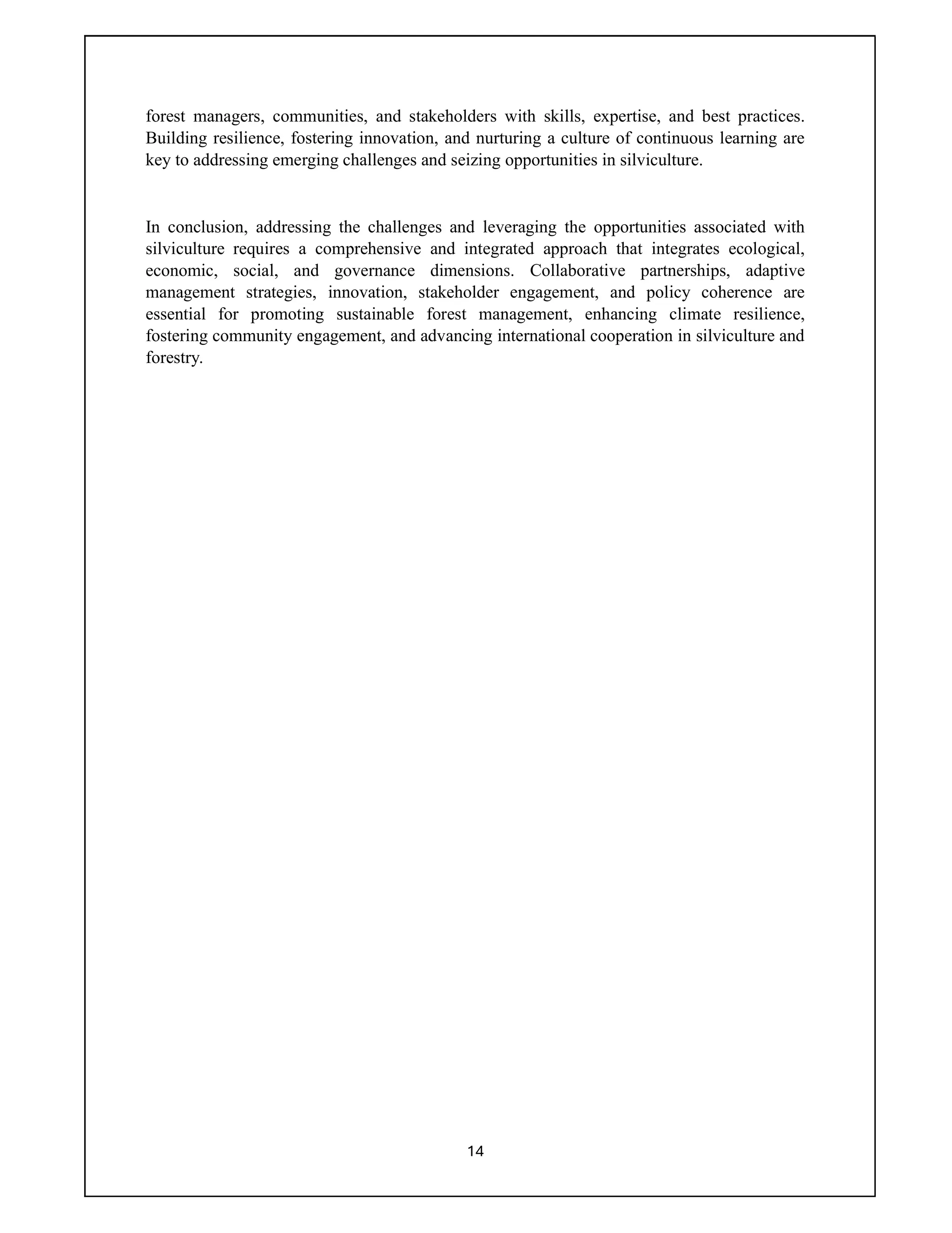 14
forest managers, communities, and stakeholders with skills, expertise, and best practices.
Building resilience, fostering innovation, and nurturing a culture of continuous learning are
key to addressing emerging challenges and seizing opportunities in silviculture.
In conclusion, addressing the challenges and leveraging the opportunities associated with
silviculture requires a comprehensive and integrated approach that integrates ecological,
economic, social, and governance dimensions. Collaborative partnerships, adaptive
management strategies, innovation, stakeholder engagement, and policy coherence are
essential for promoting sustainable forest management, enhancing climate resilience,
fostering community engagement, and advancing international cooperation in silviculture and
forestry.
 
