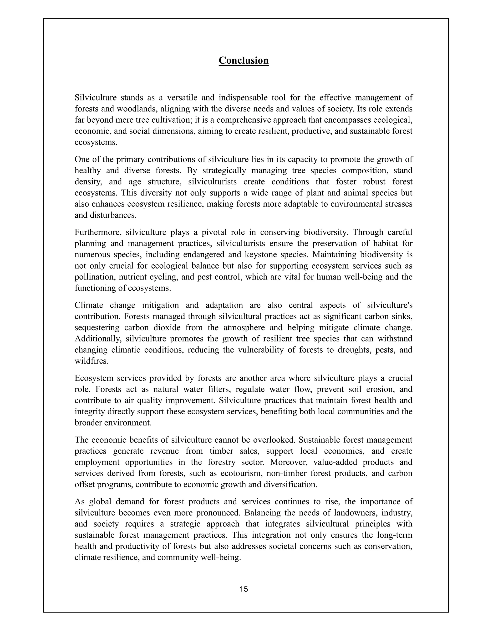 15
Conclusion
Silviculture stands as a versatile and indispensable tool for the effective management of
forests and woodlands, aligning with the diverse needs and values of society. Its role extends
far beyond mere tree cultivation; it is a comprehensive approach that encompasses ecological,
economic, and social dimensions, aiming to create resilient, productive, and sustainable forest
ecosystems.
One of the primary contributions of silviculture lies in its capacity to promote the growth of
healthy and diverse forests. By strategically managing tree species composition, stand
density, and age structure, silviculturists create conditions that foster robust forest
ecosystems. This diversity not only supports a wide range of plant and animal species but
also enhances ecosystem resilience, making forests more adaptable to environmental stresses
and disturbances.
Furthermore, silviculture plays a pivotal role in conserving biodiversity. Through careful
planning and management practices, silviculturists ensure the preservation of habitat for
numerous species, including endangered and keystone species. Maintaining biodiversity is
not only crucial for ecological balance but also for supporting ecosystem services such as
pollination, nutrient cycling, and pest control, which are vital for human well-being and the
functioning of ecosystems.
Climate change mitigation and adaptation are also central aspects of silviculture's
contribution. Forests managed through silvicultural practices act as significant carbon sinks,
sequestering carbon dioxide from the atmosphere and helping mitigate climate change.
Additionally, silviculture promotes the growth of resilient tree species that can withstand
changing climatic conditions, reducing the vulnerability of forests to droughts, pests, and
wildfires.
Ecosystem services provided by forests are another area where silviculture plays a crucial
role. Forests act as natural water filters, regulate water flow, prevent soil erosion, and
contribute to air quality improvement. Silviculture practices that maintain forest health and
integrity directly support these ecosystem services, benefiting both local communities and the
broader environment.
The economic benefits of silviculture cannot be overlooked. Sustainable forest management
practices generate revenue from timber sales, support local economies, and create
employment opportunities in the forestry sector. Moreover, value-added products and
services derived from forests, such as ecotourism, non-timber forest products, and carbon
offset programs, contribute to economic growth and diversification.
As global demand for forest products and services continues to rise, the importance of
silviculture becomes even more pronounced. Balancing the needs of landowners, industry,
and society requires a strategic approach that integrates silvicultural principles with
sustainable forest management practices. This integration not only ensures the long-term
health and productivity of forests but also addresses societal concerns such as conservation,
climate resilience, and community well-being.
 