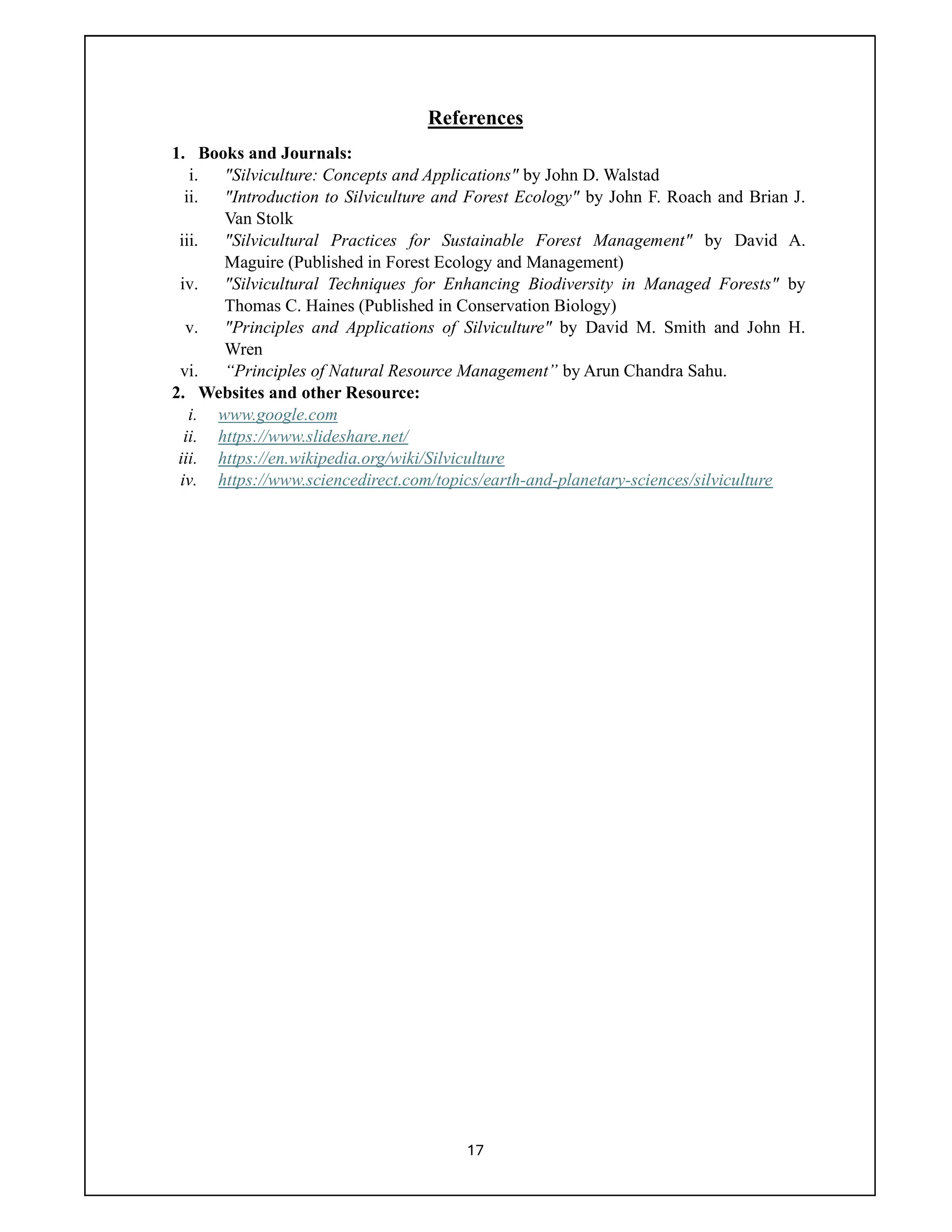 17
References
1. Books and Journals:
i. "Silviculture: Concepts and Applications" by John D. Walstad
ii. "Introduction to Silviculture and Forest Ecology" by John F. Roach and Brian J.
Van Stolk
iii. "Silvicultural Practices for Sustainable Forest Management" by David A.
Maguire (Published in Forest Ecology and Management)
iv. "Silvicultural Techniques for Enhancing Biodiversity in Managed Forests" by
Thomas C. Haines (Published in Conservation Biology)
v. "Principles and Applications of Silviculture" by David M. Smith and John H.
Wren
vi. “Principles of Natural Resource Management” by Arun Chandra Sahu.
2. Websites and other Resource:
i. www.google.com
ii. https://www.slideshare.net/
iii. https://en.wikipedia.org/wiki/Silviculture
iv. https://www.sciencedirect.com/topics/earth-and-planetary-sciences/silviculture
 