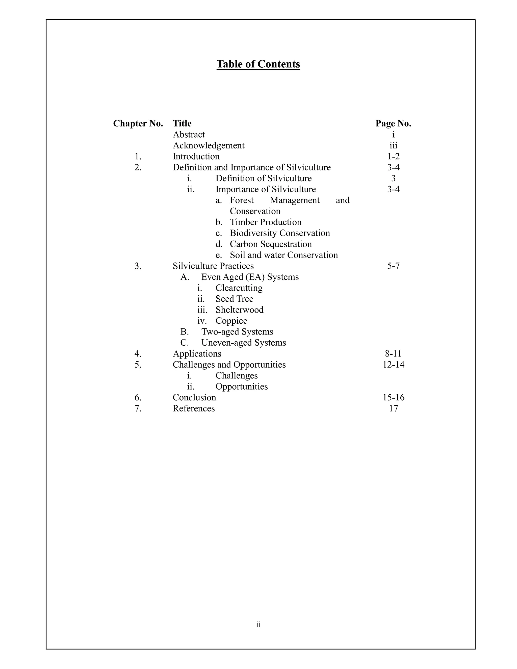 ii
Table of Contents
Chapter No. Title Page No.
Abstract i
Acknowledgement iii
1. Introduction 1-2
2. Definition and Importance of Silviculture 3-4
i. Definition of Silviculture 3
ii. Importance of Silviculture 3-4
a. Forest Management and
Conservation
b. Timber Production
c. Biodiversity Conservation
d. Carbon Sequestration
e. Soil and water Conservation
3. Silviculture Practices 5-7
A. Even Aged (EA) Systems
i. Clearcutting
ii. Seed Tree
iii. Shelterwood
iv. Coppice
B. Two-aged Systems
C. Uneven-aged Systems
4. Applications 8-11
5. Challenges and Opportunities 12-14
i. Challenges
ii. Opportunities
6. Conclusion 15-16
7. References 17
 
