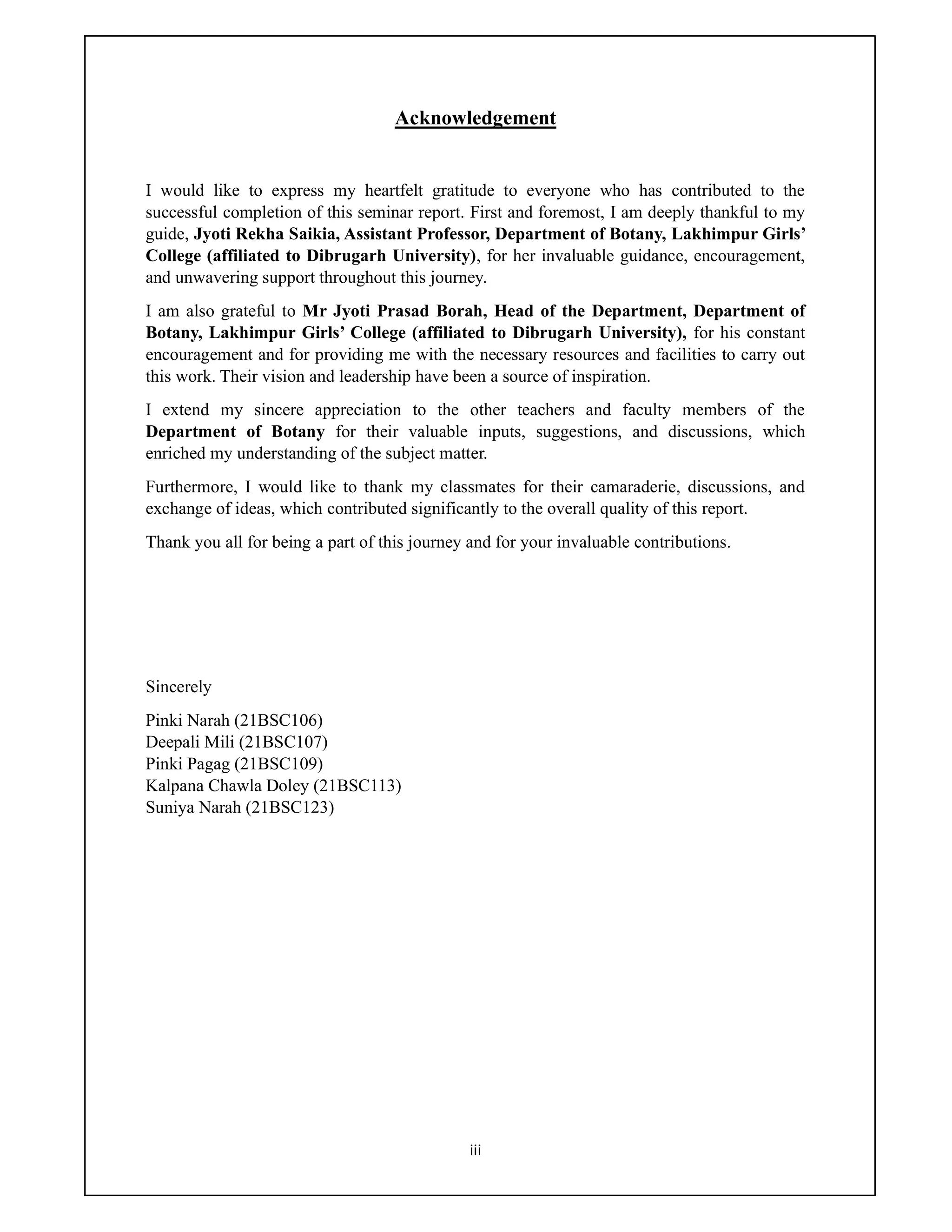 iii
Acknowledgement
I would like to express my heartfelt gratitude to everyone who has contributed to the
successful completion of this seminar report. First and foremost, I am deeply thankful to my
guide, Jyoti Rekha Saikia, Assistant Professor, Department of Botany, Lakhimpur Girls’
College (affiliated to Dibrugarh University), for her invaluable guidance, encouragement,
and unwavering support throughout this journey.
I am also grateful to Mr Jyoti Prasad Borah, Head of the Department, Department of
Botany, Lakhimpur Girls’ College (affiliated to Dibrugarh University), for his constant
encouragement and for providing me with the necessary resources and facilities to carry out
this work. Their vision and leadership have been a source of inspiration.
I extend my sincere appreciation to the other teachers and faculty members of the
Department of Botany for their valuable inputs, suggestions, and discussions, which
enriched my understanding of the subject matter.
Furthermore, I would like to thank my classmates for their camaraderie, discussions, and
exchange of ideas, which contributed significantly to the overall quality of this report.
Thank you all for being a part of this journey and for your invaluable contributions.
Sincerely
Pinki Narah (21BSC106)
Deepali Mili (21BSC107)
Pinki Pagag (21BSC109)
Kalpana Chawla Doley (21BSC113)
Suniya Narah (21BSC123)
 