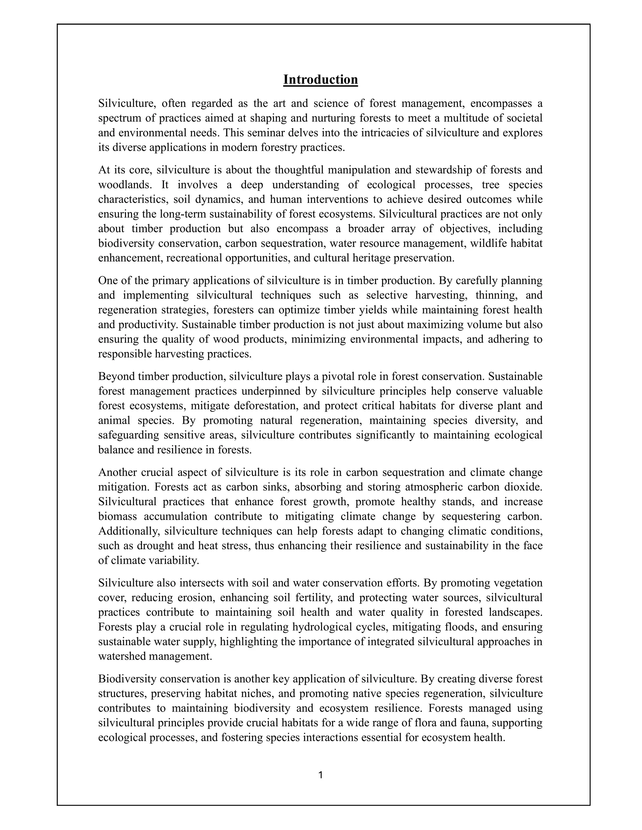 1
Introduction
Silviculture, often regarded as the art and science of forest management, encompasses a
spectrum of practices aimed at shaping and nurturing forests to meet a multitude of societal
and environmental needs. This seminar delves into the intricacies of silviculture and explores
its diverse applications in modern forestry practices.
At its core, silviculture is about the thoughtful manipulation and stewardship of forests and
woodlands. It involves a deep understanding of ecological processes, tree species
characteristics, soil dynamics, and human interventions to achieve desired outcomes while
ensuring the long-term sustainability of forest ecosystems. Silvicultural practices are not only
about timber production but also encompass a broader array of objectives, including
biodiversity conservation, carbon sequestration, water resource management, wildlife habitat
enhancement, recreational opportunities, and cultural heritage preservation.
One of the primary applications of silviculture is in timber production. By carefully planning
and implementing silvicultural techniques such as selective harvesting, thinning, and
regeneration strategies, foresters can optimize timber yields while maintaining forest health
and productivity. Sustainable timber production is not just about maximizing volume but also
ensuring the quality of wood products, minimizing environmental impacts, and adhering to
responsible harvesting practices.
Beyond timber production, silviculture plays a pivotal role in forest conservation. Sustainable
forest management practices underpinned by silviculture principles help conserve valuable
forest ecosystems, mitigate deforestation, and protect critical habitats for diverse plant and
animal species. By promoting natural regeneration, maintaining species diversity, and
safeguarding sensitive areas, silviculture contributes significantly to maintaining ecological
balance and resilience in forests.
Another crucial aspect of silviculture is its role in carbon sequestration and climate change
mitigation. Forests act as carbon sinks, absorbing and storing atmospheric carbon dioxide.
Silvicultural practices that enhance forest growth, promote healthy stands, and increase
biomass accumulation contribute to mitigating climate change by sequestering carbon.
Additionally, silviculture techniques can help forests adapt to changing climatic conditions,
such as drought and heat stress, thus enhancing their resilience and sustainability in the face
of climate variability.
Silviculture also intersects with soil and water conservation efforts. By promoting vegetation
cover, reducing erosion, enhancing soil fertility, and protecting water sources, silvicultural
practices contribute to maintaining soil health and water quality in forested landscapes.
Forests play a crucial role in regulating hydrological cycles, mitigating floods, and ensuring
sustainable water supply, highlighting the importance of integrated silvicultural approaches in
watershed management.
Biodiversity conservation is another key application of silviculture. By creating diverse forest
structures, preserving habitat niches, and promoting native species regeneration, silviculture
contributes to maintaining biodiversity and ecosystem resilience. Forests managed using
silvicultural principles provide crucial habitats for a wide range of flora and fauna, supporting
ecological processes, and fostering species interactions essential for ecosystem health.
 