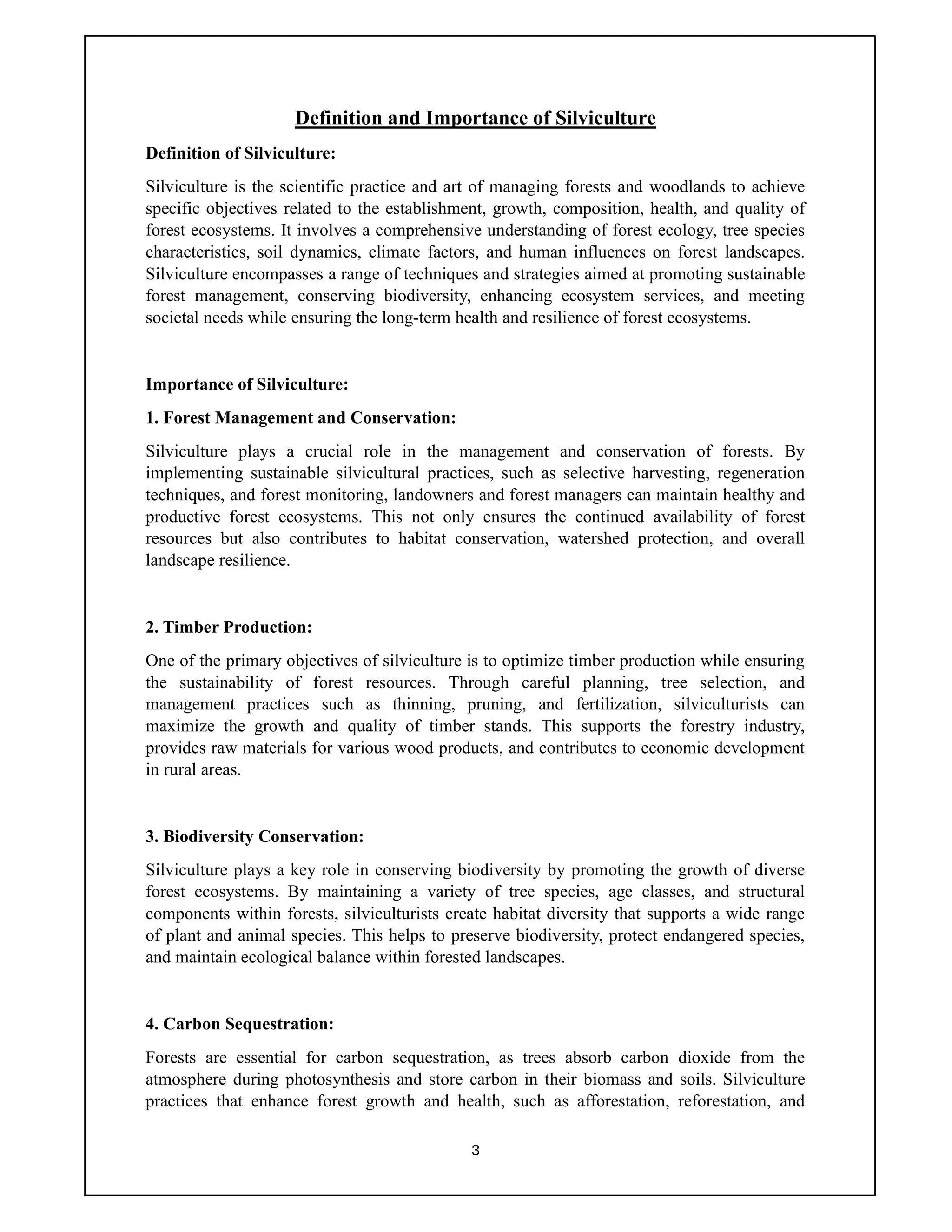 3
Definition and Importance of Silviculture
Definition of Silviculture:
Silviculture is the scientific practice and art of managing forests and woodlands to achieve
specific objectives related to the establishment, growth, composition, health, and quality of
forest ecosystems. It involves a comprehensive understanding of forest ecology, tree species
characteristics, soil dynamics, climate factors, and human influences on forest landscapes.
Silviculture encompasses a range of techniques and strategies aimed at promoting sustainable
forest management, conserving biodiversity, enhancing ecosystem services, and meeting
societal needs while ensuring the long-term health and resilience of forest ecosystems.
Importance of Silviculture:
1. Forest Management and Conservation:
Silviculture plays a crucial role in the management and conservation of forests. By
implementing sustainable silvicultural practices, such as selective harvesting, regeneration
techniques, and forest monitoring, landowners and forest managers can maintain healthy and
productive forest ecosystems. This not only ensures the continued availability of forest
resources but also contributes to habitat conservation, watershed protection, and overall
landscape resilience.
2. Timber Production:
One of the primary objectives of silviculture is to optimize timber production while ensuring
the sustainability of forest resources. Through careful planning, tree selection, and
management practices such as thinning, pruning, and fertilization, silviculturists can
maximize the growth and quality of timber stands. This supports the forestry industry,
provides raw materials for various wood products, and contributes to economic development
in rural areas.
3. Biodiversity Conservation:
Silviculture plays a key role in conserving biodiversity by promoting the growth of diverse
forest ecosystems. By maintaining a variety of tree species, age classes, and structural
components within forests, silviculturists create habitat diversity that supports a wide range
of plant and animal species. This helps to preserve biodiversity, protect endangered species,
and maintain ecological balance within forested landscapes.
4. Carbon Sequestration:
Forests are essential for carbon sequestration, as trees absorb carbon dioxide from the
atmosphere during photosynthesis and store carbon in their biomass and soils. Silviculture
practices that enhance forest growth and health, such as afforestation, reforestation, and
 