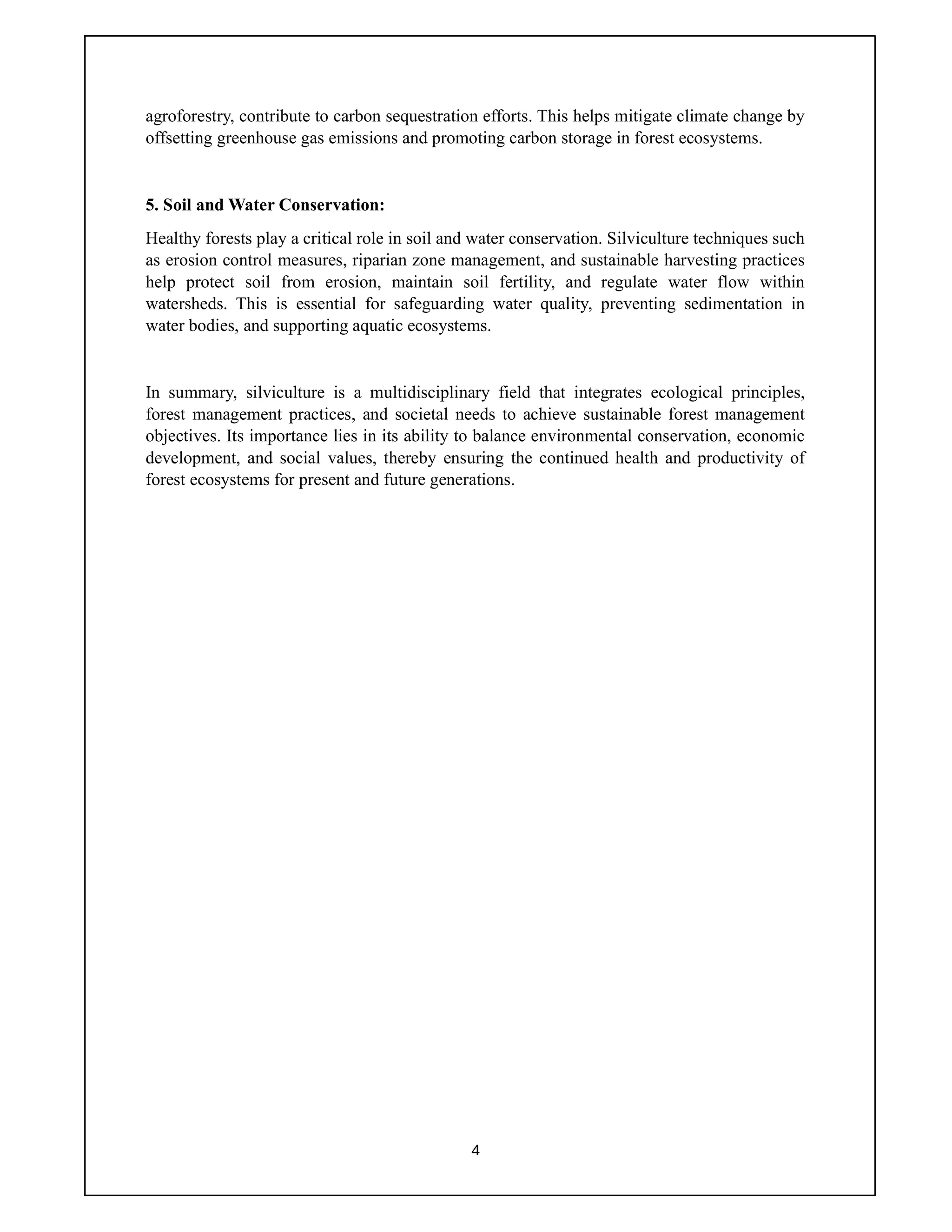 4
agroforestry, contribute to carbon sequestration efforts. This helps mitigate climate change by
offsetting greenhouse gas emissions and promoting carbon storage in forest ecosystems.
5. Soil and Water Conservation:
Healthy forests play a critical role in soil and water conservation. Silviculture techniques such
as erosion control measures, riparian zone management, and sustainable harvesting practices
help protect soil from erosion, maintain soil fertility, and regulate water flow within
watersheds. This is essential for safeguarding water quality, preventing sedimentation in
water bodies, and supporting aquatic ecosystems.
In summary, silviculture is a multidisciplinary field that integrates ecological principles,
forest management practices, and societal needs to achieve sustainable forest management
objectives. Its importance lies in its ability to balance environmental conservation, economic
development, and social values, thereby ensuring the continued health and productivity of
forest ecosystems for present and future generations.
 
