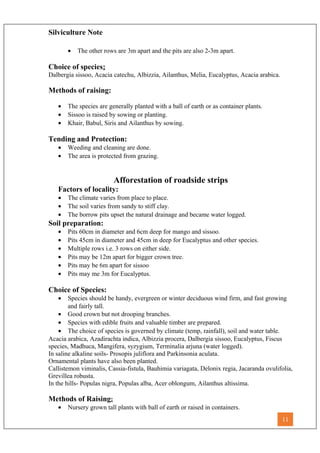 Silviculture Note
• The other rows are 3m apart and the pits are also 2-3m apart.
Choice of species:
Dalbergia sissoo, Acacia catechu, Albizzia, Ailanthus, Melia, Eucalyptus, Acacia arabica.
Methods of raising:
• The species are generally planted with a ball of earth or as container plants.
• Sissoo is raised by sowing or planting.
• Khair, Babul, Siris and Ailanthus by sowing.
Tending and Protection:
• Weeding and cleaning are done.
• The area is protected from grazing.
Afforestation of roadside strips
Factors of locality:
• The climate varies from place to place.
• The soil varies from sandy to stiff clay.
• The borrow pits upset the natural drainage and became water logged.
Soil preparation:
• Pits 60cm in diameter and 6cm deep for mango and sissoo.
• Pits 45cm in diameter and 45cm in deep for Eucalyptus and other species.
• Multiple rows i.e. 3 rows on either side.
• Pits may be 12m apart for bigger crown tree.
• Pits may be 6m apart for sissoo
• Pits may me 3m for Eucalyptus.
Choice of Species:
• Species should be handy, evergreen or winter deciduous wind firm, and fast growing
and fairly tall.
• Good crown but not drooping branches.
• Species with edible fruits and valuable timber are prepared.
• The choice of species is governed by climate (temp, rainfall), soil and water table.
Acacia arabica, Azadirachta indica, Albizzia procera, Dalbergia sissoo, Eucalyptus, Fiscus
species, Madhuca, Mangifera, syzygium, Terminalia arjuna (water logged).
In saline alkaline soils- Prosopis juliflora and Parkinsonia aculata.
Ornamental plants have also been planted.
Callistemon viminalis, Cassia-fistula, Bauhimia variagata, Delonix regia, Jacaranda ovulifolia,
Grevillea robusta.
In the hills- Populas nigra, Populas alba, Acer oblongum, Ailanthus altissima.
Methods of Raising:
• Nursery grown tall plants with ball of earth or raised in containers.
11
 