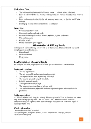 Silviculture Note
• The minimum height suitable is 2.4m for sissoo (3 years 1.5m for other sp.).
• Ficus- 8-10cm in India and about 2.5m long stakes are planted about 60 cm is buried in
soil.
• Farm yard manure is mixed in the soil watering is necessary in the first and 2nd
dry
seasons.
• Beating up is done in the same or in the second year
Protection:
• Construction of mud wall.
• Construction of open brick work.
• Live circular hedge of Acacia Arabica, Opuntia, Agave, Euphorbia
• Old coal tar drums
• Circular trench
• Stacks are used to give support.
Afforestation of Shifting Sands
Shifting sands are found along sea or wells as in the interiov. The inland sands are found
along large rivers and in deserts.
• Coastal sand
• Inland river sand
• Desert areas
1. Afforestation of coastal lands
All along the sea coast, large quantities of sand get accumulated a a result of tides.
Factors of Locality:
• The soil is pure sand
• The soil is unstable and un-retentive of moisture.
• The depth of water table is generally fairly high.
• The water is generally slightly brackish.
• Rainfall is usually ample
• Atmospheric humidity is high
• The winds are strong and carry salt and sand.
• The human and cattle population pressure is great and poses a real threat to the
plantation.
Soil preparation:
As the soil is loose sand, only pits are dug. They are generally 30cm in diameter and 30cm
deep with varying spacing from 1.8m × 1.8m to 3.6m × 3.6m in different localities.
Sometimes along the high tide mark areas spacing is reduced to 1m × 1m with object of
creating a shelter belt.
Choice of species:
Casuarinas equisetifolia is the best.
Eucalyptus hybrid, Pongamia pinnata, Acacia auriculiform, Prosopis juliflora
(in dry areas of Gujrat).
12
 
