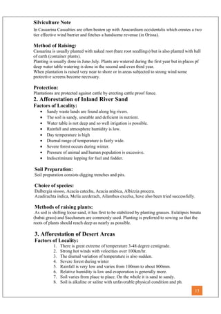 Silviculture Note
In Casuarina Casualties are often beaten up with Anacardium occidentalis which creates a two
tier effective wind barrier and fetches a handsome revenue (in Orissa).
Method of Raising:
Casuarina is usually planted with naked root (bare root seedlings) but is also planted with ball
of earth (container plants).
Planting is usually done in June-July. Plants are watered during the first year but in places pf
deep water table watering is done in the second and even third year.
When plantation is raised very near to shore or in areas subjected to strong wind some
protective screens become necessary.
Protection:
Plantations are protected against cattle by erecting cattle proof fence.
2. Afforestation of Inland River Sand
Factors of Locality:
• Sandy waste lands are found along big rivers.
• The soil is sandy, unstable and deficient in nutrient.
• Water table is not deep and so well irrigation is possible.
• Rainfall and atmosphere humidity is low.
• Day temperature is high
• Diurnal range of temperature is fairly wide.
• Severe forest occurs during winter.
• Pressure of animal and human population is excessive.
• Indiscriminate lopping for fuel and fodder.
Soil Preparation:
Soil preparation consists digging trenches and pits.
Choice of species:
Dalbergia sissoo, Acacia catechu, Acacia arabica, Albizzia procera.
Azadirachta indica, Melia azederach, Ailanthus excelsa, have also been tried successfully.
Methods of raising plants:
As soil is shifting loose sand, it has first to be stabilized by planting grasses. Eulalipsis binata
(babai grass) and Saccharum are commonly used. Planting is preferred to sowing so that the
roots of plants should reach deep as nearly as possible.
3. Afforestation of Desert Areas
Factors of Locality:
1. There is great extreme of temperature 3-48 degree centigrade.
2. Strong hot winds with velocities over 100km/hr.
3. The diurnal variation of temperature is also sudden.
4. Severe forest during winter
5. Rainfall is very low and varies from 100mm to about 800mm.
6. Relative humidity is low and evaporation is generally more.
7. Soil varies from place to place. On the whole it is sand to sandy.
8. Soil is alkaline or saline with unfavorable physical condition and ph.
13
 