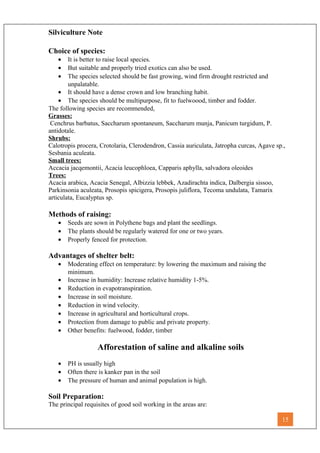 Silviculture Note
Choice of species:
• It is better to raise local species.
• But suitable and properly tried exotics can also be used.
• The species selected should be fast growing, wind firm drought restricted and
unpalatable.
• It should have a dense crown and low branching habit.
• The species should be multipurpose, fit to fuelwoood, timber and fodder.
The following species are recommended,
Grasses:
Cenchrus barbatus, Saccharum spontaneum, Saccharum munja, Panicum turgidum, P.
antidotale.
Shrubs:
Calotropis procera, Crotolaria, Clerodendron, Cassia auriculata, Jatropha curcas, Agave sp.,
Sesbania aculeata.
Small trees:
Accacia jacqemontii, Acacia leucophloea, Capparis aphylla, salvadora oleoides
Trees:
Acacia arabica, Acacia Senegal, Albizzia lebbek, Azadirachta indica, Dalbergia sissoo,
Parkinsonia aculeata, Prosopis spicigera, Prosopis juliflora, Tecoma undulata, Tamarix
articulata, Eucalyptus sp.
Methods of raising:
• Seeds are sown in Polythene bags and plant the seedlings.
• The plants should be regularly watered for one or two years.
• Properly fenced for protection.
Advantages of shelter belt:
• Moderating effect on temperature: by lowering the maximum and raising the
minimum.
• Increase in humidity: Increase relative humidity 1-5%.
• Reduction in evapotranspiration.
• Increase in soil moisture.
• Reduction in wind velocity.
• Increase in agricultural and horticultural crops.
• Protection from damage to public and private property.
• Other benefits: fuelwood, fodder, timber
Afforestation of saline and alkaline soils
• PH is usually high
• Often there is kanker pan in the soil
• The pressure of human and animal population is high.
Soil Preparation:
The principal requisites of good soil working in the areas are:
15
 