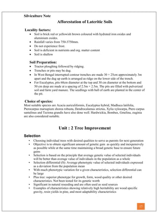 Silviculture Note
Afforestation of Lateritic Soils
Locality factors:
• Soil is brick red or yellowish brown coloured with hydrated iron oxides and
aluminium oxides.
• Rainfall varies from 750-3750mm.
• Do not experience frost.
• Soil is deficient in nutrients and org. matter content
• Soil is shallow
Soil Preparation:
• Tractor ploughing followed by ridging.
• Trenches or pits may be dug.
• In West Bengal interrupted contour trenches are made 30 × 25cm approximately 3m
apart and the dug up earth is arranged as ridge on the lower side of the trench.
• For Eucalyptus, pits 60cm diameter at the top and 30 cm diameter at the bottom and
50 cm deep are made at a spacing of 2.5m × 2.5m. The pits are filled with pulverized
soil and farm yard manure. The seedlings with ball of earth are planted in the center of
the pit.
Choice of species:
Most suitable species are Acacia auriculiformis, Eucalyptus hybrid, Madhuca latifolia,
Pterocarpus marsupium shorea robusta, Dendrocalamus strictus, Xylia xylocarpa, Ptero carpus
santalinus and Tectona grandis have also done well. Hardwickia, Bombax, Gmelina, ouginia
are also considered suitable.
Unit : 2 Tree Improvement
Selection
• Choosing individual trees with desired qualities to serve as parents for next generation
• Objective is to obtain significant amount of genetic gain as quickly and inexpensively
as possible while at the same time maintaining a broad genetic base to ensure future
gains
• Selection is based on the principle that average genetic value of selected individuals
will be better than average value of individuals in the population as a whole
• Selection differential (S): Average phenotypic value of selected individuals expressed
as a deviation from the population mean
• With much phenotypic variation for a given characteristics, selection differential can
be large
• Plus tree: superior phenotype for growth, form, wood quality or other desired
characteristics. Not been tested for its genetic worth
• Significant in natural reseeding and are often used as seed sources
• Examples of characteristics showing relatively high heritability are wood specific
gravity, resin yields in pine, and most adaptability characteristics
17
 