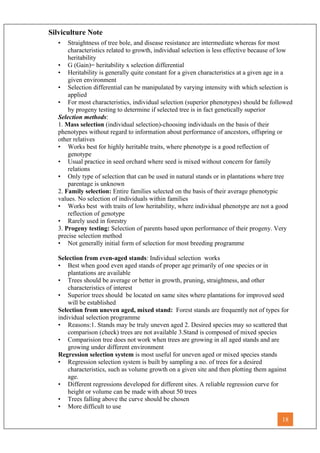 Silviculture Note
• Straightness of tree bole, and disease resistance are intermediate whereas for most
characteristics related to growth, individual selection is less effective because of low
heritability
• G (Gain)= heritability x selection differential
• Heritability is generally quite constant for a given characteristics at a given age in a
given environment
• Selection differential can be manipulated by varying intensity with which selection is
applied
• For most characteristics, individual selection (superior phenotypes) should be followed
by progeny testing to determine if selected tree is in fact genetically superior
Selection methods:
1. Mass selection (individual selection)-choosing individuals on the basis of their
phenotypes without regard to information about performance of ancestors, offspring or
other relatives
• Works best for highly heritable traits, where phenotype is a good reflection of
genotype
• Usual practice in seed orchard where seed is mixed without concern for family
relations
• Only type of selection that can be used in natural stands or in plantations where tree
parentage is unknown
2. Family selection: Entire families selected on the basis of their average phenotypic
values. No selection of individuals within families
• Works best with traits of low heritability, where individual phenotype are not a good
reflection of genotype
• Rarely used in forestry
3. Progeny testing: Selection of parents based upon performance of their progeny. Very
precise selection method
• Not generally initial form of selection for most breeding programme
Selection from even-aged stands: Individual selection works
• Best when good even aged stands of proper age primarily of one species or in
plantations are available
• Trees should be average or better in growth, pruning, straightness, and other
characteristics of interest
• Superior trees should be located on same sites where plantations for improved seed
will be established
Selection from uneven aged, mixed stand: Forest stands are frequently not of types for
individual selection programme
• Reasons:1. Stands may be truly uneven aged 2. Desired species may so scattered that
comparison (check) trees are not available 3.Stand is composed of mixed species
• Comparision tree does not work when trees are growing in all aged stands and are
growing under different environment
Regression selection system is most useful for uneven aged or mixed species stands
• Regression selection system is built by sampling a no. of trees for a desired
characteristics, such as volume growth on a given site and then plotting them against
age.
• Different regressions developed for different sites. A reliable regression curve for
height or volume can be made with about 50 trees
• Trees falling above the curve should be chosen
• More difficult to use
18
 