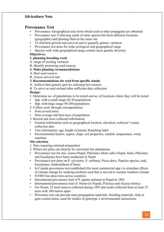 Silviculture Note
Provenance Test
• Provenance: Geographical area from which seed or other propagules are obtained
• Provenance test: Collecting seeds of same species but from different locations
(geographic) and planting them at the same site
• To find best growth and survival and to quantify genetic variation
• Provenance test done for wide ecological and geographical range
• Species with wide geographical range contain more genetic diversity
Objectives:
1. planning breeding work
A. range of existing variation
B. Identify promising seed sources
2. Make planting recommendations
A. Best seed sources
B. Assess survival rate
3. Recommendations for seed from specific stands
A. Achieve best genetic gain by selecting best sources
B. To serve as seed orchard after sufficient data collection
Design:
1. Determine no. of populations to be tested and no. of locations where they will be tested
• Spp. with a small range-20-30 populations
• Spp. with large range-50-200 populations
2. Collect seed: through correspondence
• from several trees
• from average and best trees of population
3. Record and store collected information
• General information such as geographical location, elevation, collector’s name,
collection date
• Tree information: age, height of parent, branching habit
• Environmental factors: aspect, slope, soil properties, rainfall, temperature, wind,
sunshine
Site selection:
1. Sites requiring minimal preparation
2. Where test plots can directly be converted into plantations
• Provenance test for utis, sissoo (Nepal, Pakistan), khote sallo (Nepal, India, Pakistan)
and Eucalyptus have been conducted in Nepal
• Provenance test done on P. sylvestris, P. caribaea, Picea abies, Populus species, teak,
Eucalyptus, Seabuckthorn (China)
• In Canada provenance test established (for most commercial spp.) to stimulate effects
of climate change by studying northern seed that is moved to warmer southern climate
• IUFRO has done tests across countries
• International provenance trial of P. patula initiated in Nepal in 1982
• International provenance trial of Neem (in Nepal), P.kesiya and Acacia nilotica
• For Neem, 25 seed sources collected during 1995 and seeds collected from at least 25
trees with 100 metres apart
• Provenace test can provide mass propagation materials, breeding materials, help in
gene conservation, used for studies of genotype x environmental interactions
19
 