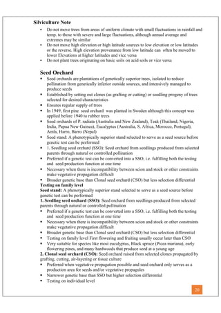 Silviculture Note
• Do not move trees from areas of uniform climate with small fluctuations in rainfall and
temp. to those with severe and large fluctuations, although annual average and
extremes may be similar
• Do not move high elevation or high latitude sources to low elevation or low latitudes
or the reverse. High elevation provenance from low latitude can often be moved to
lower Elevations at higher latitudes and vice versa
• Do not plant trees originating on basic soils on acid soils or vice versa
Seed Orchard
 Seed orchards are plantations of genetically superior trees, isolated to reduce
pollination from genetically inferior outside sources, and intensively managed to
produce seeds
 Established by setting out clones (as grafting or cutting) or seedling progeny of trees
selected for desired characteristics
 Ensures regular supply of trees
 In 1949, first pine seed orchard was planted in Sweden although this concept was
applied before 1940 to rubber trees
 Seed orchards of P. radiata (Australia and New Zealand), Teak (Thailand, Nigeria,
India, Papua New Guinea), Eucalyptus (Australia, S. Africa, Morocco, Portugal),
Amla, Harro, Barro (Nepal)
 Seed stand: A phenotypically superior stand selected to serve as a seed source before
genetic test can be performed
 1. Seedling seed orchard (SSO): Seed orchard from seedlings produced from selected
parents through natural or controlled pollination
 Preferred if a genetic test can be converted into a SSO, i.e. fulfilling both the testing
and seed production function at one time
 Necessary when there is incompatibility between scion and stock or other constraints
make vegetative propagation difficult
 Broader genetic base than Clonal seed orchard (CSO) but less selection differential
Testing on family level
Seed stand: A phenotypically superior stand selected to serve as a seed source before
genetic test can be performed
1. Seedling seed orchard (SSO): Seed orchard from seedlings produced from selected
parents through natural or controlled pollination
 Preferred if a genetic test can be converted into a SSO, i.e. fulfilling both the testing
and seed production function at one time
 Necessary when there is incompatibility between scion and stock or other constraints
make vegetative propagation difficult
 Broader genetic base than Clonal seed orchard (CSO) but less selection differential
 Testing on family level First flowering and fruiting usually occur later than CSO
 Very suitable for species like most eucalyptus, Black spruce (Picea mariana), early
flowering pines, and many hardwoods that produce seed at a young age
2. Clonal seed orchard (CSO): Seed orchard raised from selected clones propagated by
grafting, cutting, air-layering or tissue culture
 Preferred when vegetative propagation possible and seed orchard only serves as a
production area for seeds and/or vegetative propagules
 Narrower genetic base than SSO but higher selection differential
 Testing on individual level
20
 