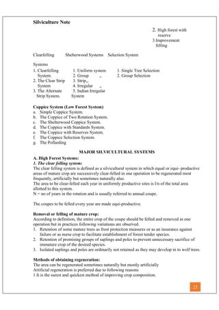 Silviculture Note
2. High forest with
reserve
3.Improvement
felling
Clearfelling Shelterwood Systems Selection System
Systems
1. Clearfelling 1. Uniform system 1. Single Tree Selection
System. 2. Group ,, 2. Group Selection
2. The Clear Strip 3. Strip,,
System 4. Irregular ,,
3. The Alternate 5. Indian Irregular
Strip System. System
Coppice System (Low Forest System)
a. Simple Coppice System.
b. The Coppice of Two Rotation System.
c. The Shelterwood Coppice System.
d. The Coppice with Standards System.
e. The Coppice with Reserves System.
f. The Coppice Selection System.
g. The Pollarding
MAJOR SILVICULTURAL SYSTEMS
A. High Forest Systems:
1. The clear felling system:
The clear felling system is defined as a silvicultural system in which equal or equi- productive
areas of mature crop are successively clear-felled in one operation to be regenerated most
frequently, artificially but sometimes naturally also.
The area to be clear-felled each year in uniformly productive sites is l/n of the total area
allotted to this system.
N = no of years in the rotation and is usually referred to annual coupe.
The coupes to be felled every year are made equi-productive.
Removal or felling of mature crop:
According to definition, the entire crop of the coupe should be felled and removed in one
operation but in practices following variations are observed.
1. Retention of some mature trees as frost protection measures or as an insurance against
failure or as nurse crop to facilitate establishment of forest tender species.
2. Retention of promising groups of saplings and poles to prevent unnecessary sacrifice of
immature crop of the desired species.
3. Isolated saplings and poles are ordinarily not retained as they may develop in to wolf trees.
Methods of obtaining regeneration:
The area can be regenerated sometimes naturally but mostly artificially
Artificial regeneration is preferred due to following reasons
1.It is the surest and quickest method of improving crop composition.
23
 