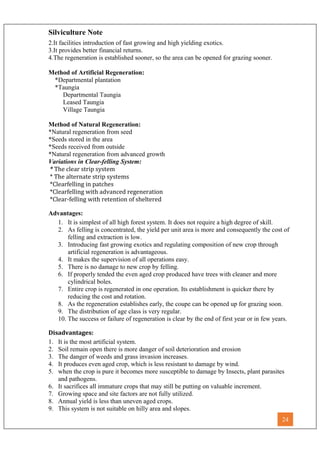 Silviculture Note
2.It facilities introduction of fast growing and high yielding exotics.
3.It provides better financial returns.
4.The regeneration is established sooner, so the area can be opened for grazing sooner.
Method of Artificial Regeneration:
*Departmental plantation
*Taungia
Departmental Taungia
Leased Taungia
Village Taungia
Method of Natural Regeneration:
*Natural regeneration from seed
*Seeds stored in the area
*Seeds received from outside
*Natural regeneration from advanced growth
Variations in Clear-felling System:
* The clear strip system
* The alternate strip systems
*Clearfelling in patches
*Clearfelling with advanced regeneration
*Clear-felling with retention of sheltered
Advantages:
1. It is simplest of all high forest system. It does not require a high degree of skill.
2. As felling is concentrated, the yield per unit area is more and consequently the cost of
felling and extraction is low.
3. Introducing fast growing exotics and regulating composition of new crop through
artificial regeneration is advantageous.
4. It makes the supervision of all operations easy.
5. There is no damage to new crop by felling.
6. If properly tended the even aged crop produced have trees with cleaner and more
cylindrical boles.
7. Entire crop is regenerated in one operation. Its establishment is quicker there by
reducing the cost and rotation.
8. As the regeneration establishes early, the coupe can be opened up for grazing soon.
9. The distribution of age class is very regular.
10. The success or failure of regeneration is clear by the end of first year or in few years.
Disadvantages:
1. It is the most artificial system.
2. Soil remain open there is more danger of soil deterioration and erosion
3. The danger of weeds and grass invasion increases.
4. It produces even aged crop, which is less resistant to damage by wind.
5. when the crop is pure it becomes more susceptible to damage by Insects, plant parasites
and pathogens.
6. It sacrifices all immature crops that may still be putting on valuable increment.
7. Growing space and site factors are not fully utilized.
8. Annual yield is less than uneven aged crops.
9. This system is not suitable on hilly area and slopes.
24
 