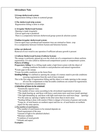 Silviculture Note
2.Group shelterwood system:
Regeneration felling is done in scattered groups
3.The shelterwood strip system:
Regeneration felling is done in strips
4. Irregular Shelterwood System:
Opening is made irregularly.
Uneven aged crop is produced
There is a compromise between shelterwood group system & selection system
5.Indian irregular shelterwood system:
Uneven aged crop is produced and immature trees are retained as future crop
It is a compromise between Uniform System and Selection System.
6.One cut sheltered:
Removal of over wood in one operation if sufficient advance growth is present
1.Uniform Shelterwood System (Uniform System)
The canopy is uniformly opened up over the whole are of a compartment to obtain uniform
regeneration. It is also called as shelterwood compartment system or compartment system.
Pattern of felling:
Preparatory felling: It is a felling made under a high forest system with the object of
creating conditions favorable to seed production and natural regeneration
*Create gaps in the canopy
*Create favorable conditions on the forest floor.
Seeding felling: It is defined as opening the canopy of a mature stand to provide conditions
securing regeneration from the seed of trees retained
This is the first stage of regeneration felling and the object is to make opening in the canopy
all over the compartment so that favorable conditions are created for regeneration.
There are two important considerations
1.Selection of trees to be retained:
*Genetically superior trees.
*The number of trees varies according to the silvicultural requirement of species.
*The shade bearing sp. and those with heavy seed-retain more seed trees (small opening)
*The light demanding sp. and those with light seed-retain less seed trees (large opening)
*For the same sp. opening is lighter in the drier areas than in moist areas.
*Seeding felling is done with caution if there is danger of invasion of grasses and weeds.
*Large no. of seed bearers on southern aspect and less no. of seed bearers on northern
aspect for the same species.
2.The number of seed bearers:
*The number of seed bearers to be retained depends on:
*Seed requirement of the area.
*Amount of light to be admitted (shelter)
*Moisture condition
*Condition of weed growth
*Altitude and aspect.
Examples:
26
 