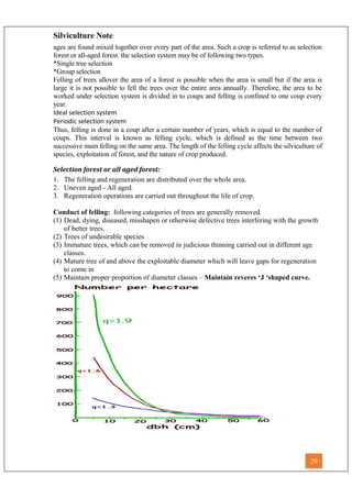 Silviculture Note
ages are found mixed together over every part of the area. Such a crop is referred to as selection
forest or all-aged forest. the selection system may be of following two types.
*Single tree selection
*Group selection
Felling of trees allover the area of a forest is possible when the area is small but if the area is
large it is not possible to fell the trees over the entire area annually. Therefore, the area to be
worked under selection system is divided in to coups and felling is confined to one coup every
year.
Ideal selection system
Periodic selection system
Thus, felling is done in a coup after a certain number of years, which is equal to the number of
coups. This interval is known as felling cycle, which is defined as the time between two
successive main felling on the same area. The length of the felling cycle affects the silviculture of
species, exploitation of forest, and the nature of crop produced.
Selection forest or all aged forest:
1. The felling and regeneration are distributed over the whole area.
2. Uneven aged - All aged.
3. Regeneration operations are carried out throughout the life of crop.
Conduct of felling: following categories of trees are generally removed.
(1) Dead, dying, diseased, misshapen or otherwise defective trees interfering with the growth
of better trees.
(2) Trees of undesirable species
(3) Immature trees, which can be removed in judicious thinning carried out in different age
classes.
(4) Mature tree of and above the exploitable diameter which will leave gaps for regeneration
to come in
(5) Maintain proper proportion of diameter classes – Maintain reveres ‘J ‘shaped curve.
29
 