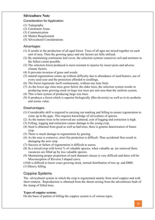 Silviculture Note
Consideration for Application:
(1) Topography
(2) Catchment Areas
(3) Communication
(4) Market Requirement
(5) Silvicultural Considerations
Advantages:
(1) It results in the production of all aged forest. Trees of all ages are mixed together on each
unit of area. Then the growing space and site factors are fully utilized.
(2) By maintaining continuous leaf cover, the selection systems conserves soil and moisture to
the fullest extent possible.
(3) The selection forest produced is most resistant to injuries by insect pests and adverse
climate factors.
(4) It prevents invasion of grass and weeds.
(5) natural regeneration comes up without difficulty due to abundance of seed bearers, use of
every seed year and the protection afforded to seedlings.
(6) The forest regenerate itself continuously, without any time limit.
(7) As the lower age class trees grow below the older trees, the selection system results in
producing more growing stock in large size trees per unit area than the uniform system.
(8) This is best system of producing large size trees.
(9) It produces a forest which is superior biologically (Bio-diversity) as well as in its aesthetic
and scenic value.
Disadvantages:
(1) Considerable skill is required in carrying out marking and felling to ensure regeneration to
come up in the gaps. This requires knowledge of silviculture of species.
(2) As the mature trees to be removed are scattered, cost of logging and extraction is high.
(3) Felling, logging and extraction causes damage to the young crop.
(4) Seed is obtained from good as well as bad trees, there is genetic deterioration of future
crop.
(5) There is much damage to regeneration by grazing.
(6) As the area is extensive, strict fire protection is difficult. Thus accidental fires result in
damaging the new crop.
(7) Success or failure of regeneration is difficult to assess.
(8) In a mixed crop with lower % of valuable species, when valuable sp. are removed there
vacancies are filled up by less valuable species.
(9) Maintaining proper proportion of each diameter classes is very difficult and there will be
Misconception of Reverse J shaped curve.
(10)It is difficult to know exact growing stock, normal distribution of tree sp. and DBH.
(11)Heavy felling.
Coppice Systems
The silvicultural system in which the crop is regenerated mainly from stool coppice and with
short rotation. Reproduction is obtained from the shoots arising from the adventitious buds of
the stump of felled trees.
Types of coppice system:
On the basis of pattern of felling the coppice system is of various types.
30
 