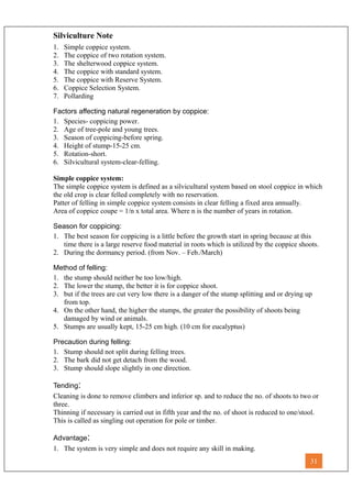 Silviculture Note
1. Simple coppice system.
2. The coppice of two rotation system.
3. The shelterwood coppice system.
4. The coppice with standard system.
5. The coppice with Reserve System.
6. Coppice Selection System.
7. Pollarding
Factors affecting natural regeneration by coppice:
1. Species- coppicing power.
2. Age of tree-pole and young trees.
3. Season of coppicing-before spring.
4. Height of stump-15-25 cm.
5. Rotation-short.
6. Silvicultural system-clear-felling.
Simple coppice system:
The simple coppice system is defined as a silvicultural system based on stool coppice in which
the old crop is clear felled completely with no reservation.
Patter of felling in simple coppice system consists in clear felling a fixed area annually.
Area of coppice coupe = 1/n x total area. Where n is the number of years in rotation.
Season for coppicing:
1. The best season for coppicing is a little before the growth start in spring because at this
time there is a large reserve food material in roots which is utilized by the coppice shoots.
2. During the dormancy period. (from Nov. – Feb./March)
Method of felling:
1. the stump should neither be too low/high.
2. The lower the stump, the better it is for coppice shoot.
3. but if the trees are cut very low there is a danger of the stump splitting and or drying up
from top.
4. On the other hand, the higher the stumps, the greater the possibility of shoots being
damaged by wind or animals.
5. Stumps are usually kept, 15-25 cm high. (10 cm for eucalyptus)
Precaution during felling:
1. Stump should not split during felling trees.
2. The bark did not get detach from the wood.
3. Stump should slope slightly in one direction.
Tending:
Cleaning is done to remove climbers and inferior sp. and to reduce the no. of shoots to two or
three.
Thinning if necessary is carried out in fifth year and the no. of shoot is reduced to one/stool.
This is called as singling out operation for pole or timber.
Advantage:
1. The system is very simple and does not require any skill in making.
31
 