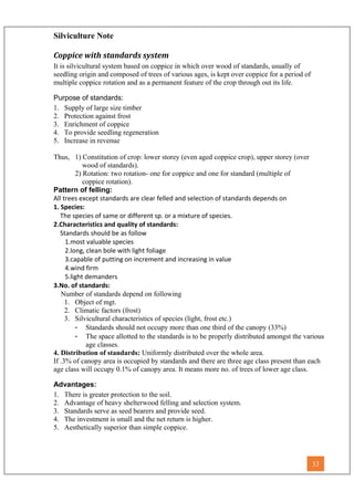 Silviculture Note
Coppice with standards system
It is silvicultural system based on coppice in which over wood of standards, usually of
seedling origin and composed of trees of various ages, is kept over coppice for a period of
multiple coppice rotation and as a permanent feature of the crop through out its life.
Purpose of standards:
1. Supply of large size timber
2. Protection against frost
3. Enrichment of coppice
4. To provide seedling regeneration
5. Increase in revenue
Thus, 1) Constitution of crop: lower storey (even aged coppice crop), upper storey (over
wood of standards).
2) Rotation: two rotation- one for coppice and one for standard (multiple of
coppice rotation).
Pattern of felling:
All trees except standards are clear felled and selection of standards depends on
1. Species:
The species of same or different sp. or a mixture of species.
2.Characteristics and quality of standards:
Standards should be as follow
1.most valuable species
2.long, clean bole with light foliage
3.capable of putting on increment and increasing in value
4.wind firm
5.light demanders
3.No. of standards:
Number of standards depend on following
1. Object of mgt.
2. Climatic factors (frost)
3. Silvicultural characteristics of species (light, frost etc.)
- Standards should not occupy more than one third of the canopy (33%)
- The space allotted to the standards is to be properly distributed amongst the various
age classes.
4. Distribution of standards: Uniformly distributed over the whole area.
If .3% of canopy area is occupied by standards and there are three age class present than each
age class will occupy 0.1% of canopy area. It means more no. of trees of lower age class.
Advantages:
1. There is greater protection to the soil.
2. Advantage of heavy shelterwood felling and selection system.
3. Standards serve as seed bearers and provide seed.
4. The investment is small and the net return is higher.
5. Aesthetically superior than simple coppice.
33
 
