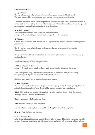 Silviculture Note
2. Age of Trees:
The age of trees also affects the production of adequate amount of fertile seeds
The seed produced by immature and over mature trees are sometimes infertile
Abundant amount of fertile seeds are produced from middle aged trees. Abundant amount of
fertile seeds is produced by the trees when height growth is culminated and during this period
carbohydrate produced is translocated to seed formation.
3. Size of Crown:
The size of the crown of trees also affect seed production
As a general rule, the bigger the crown, the larger the seed production
4. Climate:
Climate also affects the seed production. As a general rule warmer climate favors larger seed
production
Hot dry airs are generally followed by heavy seed years on account of increase in
Photosynthesis
Heavy rainstorms at the time of pollen dissemination reduce chances of pollination and good
seed production
Late frost adversely affects seed production.
5. Other external factors:
Injury by fire and insect attack reduces seed production by damaging the crown
If the damages are only concentrated on barks then it stimulates seed production by
transporting carbohydrate to the seeds and not to the roots
Girdling also favors heavy seeding due to same reason.
B. Seed Dispersal:
The seed produced by the trees is dispersed by the agency of wind, water, gravity, birds and
animals. Some examples of seed dispersal by various agencies are given below.
Wind: All conifers and several dicots (Acer, Betula, Populus, Alnus , Salix Terminalia,
Dalbrgia, Acacia , Adina and Bombax.
Water: Mangrove , Dalbergia, and Teak.
Bird: Prunus, Mulberry, and Diospyrus
Animals:Acaica arabica, Prosopssis juliflora, Zizyphus, and Anthocephallus.
Gravity: Oak, Juglans, and Asculus.
C. Seed Germination:
After dispersal insect birds and rodents destroy a lot of seeds. The others germinate provided
they are deposited on suitable soil. Germination of seeds depends upon several internal and
36
 