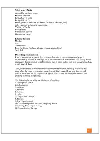 Silviculture Note
external factors listed below.
Internal Factors:
Permeability to water
Permeability to O2
Development of embryo ( ie.Frixinus floribunda takes one year)
After ripening (ie.Juniperus macropoda)
Viability of Seeds
Size of seeds
Germination capacity
Germination energy
External factors:
Moisture
Air
Temperature
Light (ie. Cassia fistula or Albizzia procera requires light)
Seed Bed
D. Seedling establishment:
Even if germination is good it does not mean that natural regeneration would be good,
because a large number of seedlings die at the end of rains or as a result of frost during winter
or drought during summer. In addition there may be other factors such as weeds, grazing, fire,
which may kill them.
Thus, establishment is defined as the development of new crop ‘naturally or assisted’ to a
stage when the young regeneration ‘natural or artificial’ is considered safe from normal
adverse influences and no longer needs special protection or tending operation other than
cleaning, thinning, and pruning.
The following factors affect establishment of seedlings.
1.Development of root
2.Soil condition
3.Moisture
4.Aeration
5.Nutrients
6.Light
7.Temp.(Frost, Drought)
8.Rainfall.
9.Drip (Slash erosion)
10.Condition of grasses and other competing weeds
11.Grazing, Browsing and Fire
12.Composition of the crop
37
 