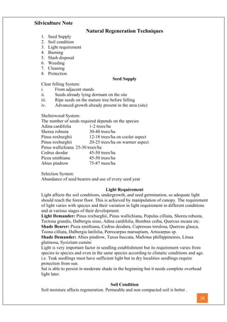 Silviculture Note
Natural Regeneration Techniques
1. Seed Supply
2. Soil condition
3. Light requirement
4. Burning
5. Slash disposal
6. Weeding
7. Cleaning
8. Protection
Seed Supply
Clear felling System:
i. From adjacent stands
ii. Seeds already lying dormant on the site
iii. Ripe seeds on the mature tree before felling
iv. Advanced growth already present in the area (site)
Shelterwood System:
The number of seeds required depends on the species
Adina cardifolia 1-2 trees/ha
Shorea robusta 30-40 trees/ha
Pinus roxburghii 12-18 trees/ha on cooler aspect
Pinus roxburghii 20-25 trees/ha on warmer aspect
Pinus wallichiana 25-30 trees/ha
Cedrus deodar 45-50 trees/ha
Picea smithiana 45-50 trees/ha
Abies pindrow 75-87 trees/ha
Selection System:
Abundance of seed bearers and use of every seed year
Light Requirement
Light affects the soil conditions, undergrowth, and seed germination, so adequate light
should reach the forest floor. This is achieved by manipulation of canopy. The requirement
of light varies with species and their variation in light requirement in different conditions
and at various stages of their development.
Light Demander: Pinus roxburghii, Pinus wallichiana, Populas cilliata, Shorea robusta,
Tectona grandis, Dalbergia sisso, Adina cardifolia, Bombax ceiba, Quercus incana etc.
Shade Bearer: Picea smithiana, Cedrus deodara, Cupressus torulosa, Quercus glauca,
Toona cilliata, Dalbergia latifolia, Petrocarpus marsupium, Artocarpus sp.
Shade Demander: Abies pindrow, Taxus buccata, Mallotus phillippinensis, Litsea
glutinosa, Syzizium cumini
Light is very important factor in seedling establishment but its requirement varies from
species to species and even in the same species according to climatic conditions and age.
i.e. Teak seedlings must have sufficient light but in dry localities seedlings require
protection from sun.
Sal is able to persist in moderate shade in the beginning but it needs complete overhead
light later.
Soil Condition
Soil moisture affects regeneration. Permeable and non compacted soil is better .
38
 