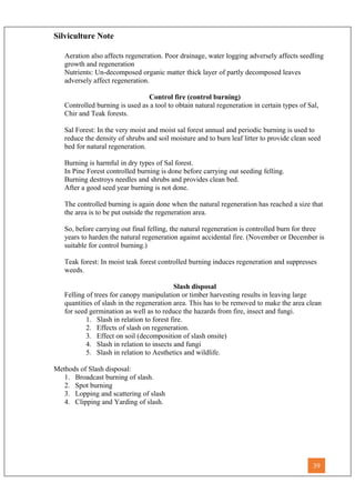Silviculture Note
Aeration also affects regeneration. Poor drainage, water logging adversely affects seedling
growth and regeneration
Nutrients: Un-decomposed organic matter thick layer of partly decomposed leaves
adversely affect regeneration.
Control fire (control burning)
Controlled burning is used as a tool to obtain natural regeneration in certain types of Sal,
Chir and Teak forests.
Sal Forest: In the very moist and moist sal forest annual and periodic burning is used to
reduce the density of shrubs and soil moisture and to burn leaf litter to provide clean seed
bed for natural regeneration.
Burning is harmful in dry types of Sal forest.
In Pine Forest controlled burning is done before carrying out seeding felling.
Burning destroys needles and shrubs and provides clean bed.
After a good seed year burning is not done.
The controlled burning is again done when the natural regeneration has reached a size that
the area is to be put outside the regeneration area.
So, before carrying out final felling, the natural regeneration is controlled burn for three
years to harden the natural regeneration against accidental fire. (November or December is
suitable for control burning.)
Teak forest: In moist teak forest controlled burning induces regeneration and suppresses
weeds.
Slash disposal
Felling of trees for canopy manipulation or timber harvesting results in leaving large
quantities of slash in the regeneration area. This has to be removed to make the area clean
for seed germination as well as to reduce the hazards from fire, insect and fungi.
1. Slash in relation to forest fire.
2. Effects of slash on regeneration.
3. Effect on soil (decomposition of slash onsite)
4. Slash in relation to insects and fungi
5. Slash in relation to Aesthetics and wildlife.
Methods of Slash disposal:
1. Broadcast burning of slash.
2. Spot burning
3. Lopping and scattering of slash
4. Clipping and Yarding of slash.
39
 