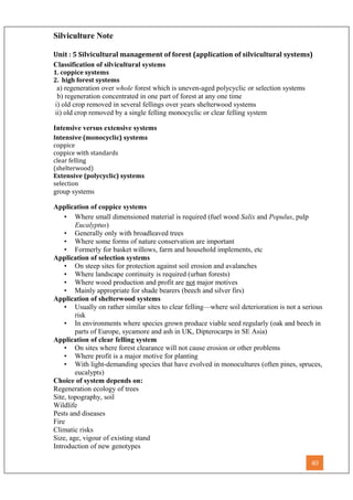 Silviculture Note
Unit : 5 Silvicultural management of forest (application of silvicultural systems)
Classification of silvicultural systems
1. coppice systems
2. high forest systems
a) regeneration over whole forest which is uneven-aged polycyclic or selection systems
b) regeneration concentrated in one part of forest at any one time
i) old crop removed in several fellings over years shelterwood systems
ii) old crop removed by a single felling monocyclic or clear felling system
Intensive versus extensive systems
Intensive (monocyclic) systems
coppice
coppice with standards
clear felling
(shelterwood)
Extensive (polycyclic) systems
selection
group systems
Application of coppice systems
• Where small dimensioned material is required (fuel wood Salix and Populus, pulp
Eucalyptus)
• Generally only with broadleaved trees
• Where some forms of nature conservation are important
• Formerly for basket willows, farm and household implements, etc
Application of selection systems
• On steep sites for protection against soil erosion and avalanches
• Where landscape continuity is required (urban forests)
• Where wood production and profit are not major motives
• Mainly appropriate for shade bearers (beech and silver firs)
Application of shelterwood systems
• Usually on rather similar sites to clear felling—where soil deterioration is not a serious
risk
• In environments where species grown produce viable seed regularly (oak and beech in
parts of Europe, sycamore and ash in UK, Dipterocarps in SE Asia)
Application of clear felling system
• On sites where forest clearance will not cause erosion or other problems
• Where profit is a major motive for planting
• With light-demanding species that have evolved in monocultures (often pines, spruces,
eucalypts)
Choice of system depends on:
Regeneration ecology of trees
Site, topography, soil
Wildlife
Pests and diseases
Fire
Climatic risks
Size, age, vigour of existing stand
Introduction of new genotypes
40
 