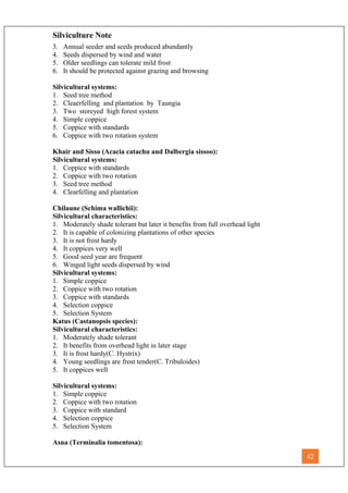 Silviculture Note
3. Annual seeder and seeds produced abundantly
4. Seeds dispersed by wind and water
5. Older seedlings can tolerate mild frost
6. It should be protected against grazing and browsing
Silvicultural systems:
1. Seed tree method
2. Cleaerfelling and plantation by Taungia
3. Two storeyed high forest system
4. Simple coppice
5. Coppice with standards
6. Coppice with two rotation system
Khair and Sisso (Acacia catachu and Dalbergia sissoo):
Silvicultural systems:
1. Coppice with standards
2. Coppice with two rotation
3. Seed tree method
4. Clearfelling and plantation
Chilaune (Schima wallichii):
Silvicultural characteristics:
1. Moderately shade tolerant but later it benefits from full overhead light
2. It is capable of colonizing plantations of other species
3. It is not frost hardy
4. It coppices very well
5. Good seed year are frequent
6. Winged light seeds dispersed by wind
Silvicultural systems:
1. Simple coppice
2. Coppice with two rotation
3. Coppice with standards
4. Selection coppice
5. Selection System
Katus (Castanopsis species):
Silvicultural characteristics:
1. Moderately shade tolerant
2. It benefits from overhead light in later stage
3. It is frost hardy(C. Hystrix)
4. Young seedlings are frost tender(C. Tribuloides)
5. It coppices well
Silvicultural systems:
1. Simple coppice
2. Coppice with two rotation
3. Coppice with standard
4. Selection coppice
5. Selection System
Asna (Terminalia tomentosa):
42
 