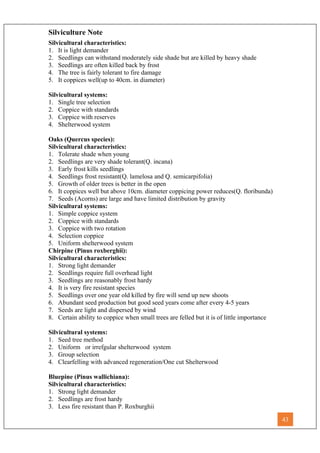 Silviculture Note
Silvicultural characteristics:
1. It is light demander
2. Seedlings can withstand moderately side shade but are killed by heavy shade
3. Seedlings are often killed back by frost
4. The tree is fairly tolerant to fire damage
5. It coppices well(up to 40cm. in diameter)
Silvicultural systems:
1. Single tree selection
2. Coppice with standards
3. Coppice with reserves
4. Shelterwood system
Oaks (Quercus species):
Silvicultural characteristics:
1. Tolerate shade when young
2. Seedlings are very shade tolerant(Q. incana)
3. Early frost kills seedlings
4. Seedlings frost resistant(Q. lamelosa and Q. semicarpifolia)
5. Growth of older trees is better in the open
6. It coppices well but above 10cm. diameter coppicing power reduces(Q. floribunda)
7. Seeds (Acorns) are large and have limited distribution by gravity
Silvicultural systems:
1. Simple coppice system
2. Coppice with standards
3. Coppice with two rotation
4. Selection coppice
5. Uniform shelterwood system
Chirpine (Pinus roxberghii):
Silvicultural characteristics:
1. Strong light demander
2. Seedlings require full overhead light
3. Seedlings are reasonably frost hardy
4. It is very fire resistant species
5. Seedlings over one year old killed by fire will send up new shoots
6. Abundant seed production but good seed years come after every 4-5 years
7. Seeds are light and dispersed by wind
8. Certain ability to coppice when small trees are felled but it is of little importance
Silvicultural systems:
1. Seed tree method
2. Uniform or irrefgular shelterwood system
3. Group selection
4. Clearfelling with advanced regeneration/One cut Shelterwood
Bluepine (Pinus wallichiana):
Silvicultural characteristics:
1. Strong light demander
2. Seedlings are frost hardy
3. Less fire resistant than P. Roxburghii
43
 