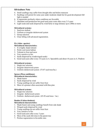 Silviculture Note
4. Small seedlings may suffer from drought after and before mansoon
5. Seedlings will persist for some year under moderate shade but for good development full
light is needed
6. It regenerates profusely where conditions are favorable
7. Abundant seed production but good seed years come after every 2-3 years
8. Light seeds and seeds dispersed by wind fairly to large distance up to 200m or more
Silvicultural systems:
1. Seed tree method
2. Uniform or irregular shelterwood system
3. Group selection
4. Clear felling with advanced regeneration.
Fir (Abies species):
Silvicultural characteristics:
1. It is highly shade tolerant
2. Prefer cool moist habitat
3. Tolerant to frost and snow
4. Very sensitive to fire
5. Seeds dispersed by wind(winged seeds)
6. Good seed years after every 3-4 years in A. Spectabilis and about 10 years in A. Pindrow
Silvicultural systems:
1. Single tree selection
2. Irregular sheterwood system
3. Uniform shelterwood system (75-87 seed trees/ha.)
Spruce (Picea smithiana):
Silvicultural characteristics:
1. Shade bearer
2. Seeds dispersed by wind
3. Young seedlings do not suffer from frost
4. More of a pioneer often associated with blue pine
Silvicultural systems:
1. Single tree selection
2. Irregular shelterwood system
3. Uniform shelterwood system (45-50 seed trees / ha.)
Deodar (Cedrus deodara):
Silvicultural characteristics:
1. Shade bearer and young seedlings benefit from side shade
2. Winged seeds dispersed by wind
3. Young seedlings do not suffer from frost
4. Very sensitive to fire
5. Good seed years after every 3 years
6. Most of the seeds fall close to the parent tree
7. Profuse regeneration in favorable sites
44
 