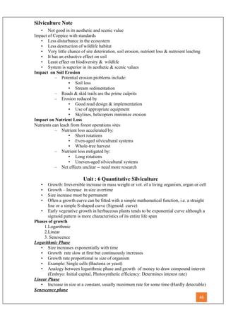 Silviculture Note
• Not good in its aesthetic and scenic value
Impact of Coppice with standards
• Less disturbance in the ecosystem
• Less destruction of wildlife habitat
• Very little chance of site deteriration, soil erosion, nutrient loss & nutreient leachng
• It has an exhastive effect on soil
• Least effect on biodiversity & wildlife
• System is superior in its aesthetic & scenic values
Impact on Soil Erosion
– Potential erosion problems include:
• Soil loss
• Stream sedimentation
– Roads & skid trails are the prime culprits
– Erosion reduced by
• Good road design & implementation
• Use of appropriate equipment
• Skylines, helicopters minimize erosion
Impact on Nutrient Loss
Nutrients can leach from forest operations sites
– Nutrient loss accelerated by:
• Short rotations
• Even-aged silvicultural systems
• Whole-tree harvest
– Nutrient loss mitigated by:
• Long rotations
• Uneven-aged silvicultural systems
– Net effects unclear -- need more research
Unit : 6 Quantitative Silviculture
• Growth: Irreversible increase in mass weight or vol. of a living organism, organ or cell
• Growth – Increase in size overtime
• Size increase must be permanent
• Often a growth curve can be fitted with a simple mathematical function, i.e. a straight
line or a simple S-shaped curve (Sigmoid curve)
• Early vegetative growth in herbaceous plants tends to be exponential curve although a
sigmoid pattern is more characteristics of its entire life span
Phases of growth
1.Logarithmic
2.Linear
3. Senescence
Logarithmic Phase
• Size increases exponentially with time
• Growth rate slow at first but continuously increases
• Growth rate proportional to size of organism
• Example: Single cells (Bacteria or yeast)
• Analogy between logarithmic phase and growth of money to draw compound interest
(Embryo: Initial capital, Photosynthetic efficiency: Determines interest rate)
Linear Phase
• Increase in size at a constant, usually maximum rate for some time (Hardly detectable)
Senescence phase
46
 