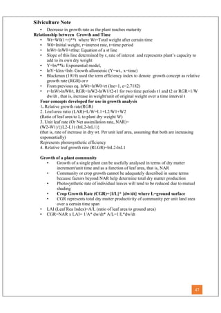 Silviculture Note
• Decrease in growth rate as the plant reaches maturity
Relationship between Growth and Time
• Wt=W0(1+r)**t where Wt=Total weight after certain time
• W0=Initial weight, r=interest rate, t=time period
• lnWt=lnW0+rtlne: Equation of a st line
• Slope of this line determined by r, rate of interest and represents plant’s capacity to
add to its own dry weight
• Y=bx**k: Exponential model,
• lnY=klnx+lnb: Growth allometric (Y=wt., x=time)
• Blackman (1919) used the term efficiency index to denote growth concept as relative
growth rate (RGR) or r
• From previous eq. lnWt=lnW0+rt (lne=1, e=2.7182)
• r=lnWt-lnW0/t, RGR=lnW2-lnW1/t2-t1 for two time periods t1 and t2 or RGR=1/W
dw/dt , that is, increase in weight/unit of original weight over a time interval t
Four concepts developed for use in growth analysis
1. Relative growth rate(RGR)
2. Leaf-area ratio (LAR)=L/W=L1+L2/W1+W2
(Ratio of leaf area to L to plant dry weight W)
3. Unit leaf rate (Or Net assimilation rate, NAR)=
(W2-W1)/{(L2-L1) (lnL2-lnL1)}
(that is, rate of increase in dry wt. Per unit leaf area, assuming that both are increasing
exponentially)
Represents photosynthetic efficiency
4. Relative leaf growth rate (RLGR)=lnL2-lnL1
Growth of a plant community
• Growth of a single plant can be usefully analysed in terms of dry matter
increment/unit time and as a function of leaf area, that is, NAR
• Community or crop growth cannot be adequately described in same terms
because factors beyond NAR help determine total dry matter production
• Photosynthetic rate of individual leaves will tend to be reduced due to mutual
shading
• Crop Growth Rate (CGR)={1/L}* {dw/dt} where L=ground surface
• CGR represents total dry matter productivity of community per unit land area
over a certain time span
• LAI (Leaf Rea Index)=A/L (ratio of leaf area to ground area)
• CGR=NAR x LAI= 1/A* dw/dt* A/L=1/L*dw/dt
47
 
