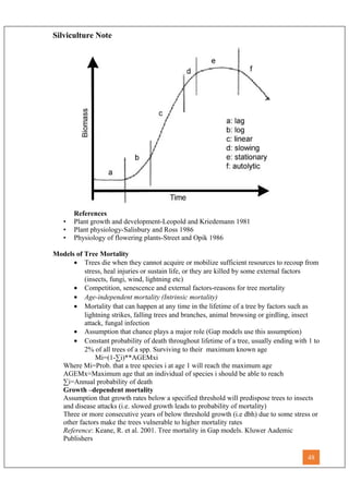 Silviculture Note
References
• Plant growth and development-Leopold and Kriedemann 1981
• Plant physiology-Salisbury and Ross 1986
• Physiology of flowering plants-Street and Opik 1986
Models of Tree Mortality
• Trees die when they cannot acquire or mobilize sufficient resources to recoup from
stress, heal injuries or sustain life, or they are killed by some external factors
(insects, fungi, wind, lightning etc)
• Competition, senescence and external factors-reasons for tree mortality
• Age-independent mortality (Intrinsic mortality)
• Mortality that can happen at any time in the lifetime of a tree by factors such as
lightning strikes, falling trees and branches, animal browsing or girdling, insect
attack, fungal infection
• Assumption that chance plays a major role (Gap models use this assumption)
• Constant probability of death throughout lifetime of a tree, usually ending with 1 to
2% of all trees of a spp. Surviving to their maximum known age
Mi=(1-∑i)**AGEMxi
Where Mi=Prob. that a tree species i at age 1 will reach the maximum age
AGEMx=Maximum age that an individual of species i should be able to reach
∑i=Annual probability of death
Growth –dependent mortality
Assumption that growth rates below a specified threshold will predispose trees to insects
and disease attacks (i.e. slowed growth leads to probability of mortality)
Three or more consecutive years of below threshold growth (i.e dbh) due to some stress or
other factors make the trees vulnerable to higher mortality rates
Reference: Keane, R. et al. 2001. Tree mortality in Gap models. Kluwer Aademic
Publishers
48
 