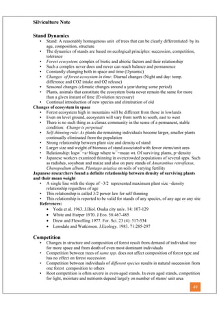 Silviculture Note
Stand Dynamics
• Stand: A reasonably homogenous unit of trees that can be clearly differentiated by its
age, composition, structure
• The dynamics of stands are based on ecological principles: succession, competition,
tolerance
• Forest ecosystem: complex of biotic and abiotic factors and their relationship
• Such a complex never does and never can reach balance and permanence
• Constantly changing both in space and time (Dynamic)
• Changes of forest ecosystem in time: Diurnal changes (Night and day: temp.
difference and CO2 intake and O2 release)
• Seasonal changes (climatic changes around a year/during some period)
• Plants, animals that constitute the ecosystem biota never remain the same for more
than a given instant of time (Evolution necessary)
• Continual introduction of new species and elimination of old
Changes of ecosystem in space
• Forest ecosystem high in mountains will be different from those in lowlands
• Even on level ground, ecosystem will vary from north to south, east to west
• There is no such thing as a climax community in the sense of a permanent, stable
condition: Change is perpetual
• Self-thinning rule: As plants die remaining individuals become larger, smaller plants
continually eliminated from the population
• Strong relationship between plant size and density of stand
• Larger size and weight of biomass of stand associated with fewer stems/unit area
• Relationship: logw¯=a+blogp where w¯=mean wt. Of surviving plants, p=density
• Japanese workers examined thinning in overcrowded populations of several spps. Such
as radishes, soyabean and maize and also on pure stands of Amaranthus retroflexus,
Chenopodium album, Plantago asiatica on soils of varying fertility
Japanese researchers found a definite relationship between density of surviving plants
and their mean weight
• A single line with the slope of –3/2 represented maximum plant size –density
relationship regardless of age
• This relationship is called 3/2 power law for self thinning
• This relationship is reported to be valid for stands of any species, of any age or any site
References:
• Yoda et al. 1963. J.Biol. Osaka city univ. 14: 107-129
• White and Harper 1970. J.Eco. 58:467-485
• Drew and Flewelling 1977. For. Sci. 23 (4): 517-534
• Lonsdale and Watkinson. J.Ecology. 1983. 71:285-297
Competition
• Changes in structure and composition of forest result from demand of individual tree
for more space and from death of even most dominant individuals
• Competition between trees of same spp. does not affect composition of forest type and
has no effect on forest succession
• Competition between individuals of different species results in natural succession from
one forest composition to others
• Root competition is often severe in even-aged stands. In even aged stands, competition
for light, moisture and nutrients depend largely on number of stems/ unit area
49
 