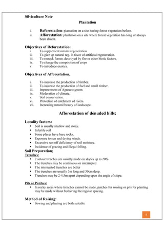 Silviculture Note
Plantation
i. Reforestation: plantation on a site having forest vegetation before.
ii. Afforestation: plantation on a site where forest vegetation has long or always
been absent.
Objectives of Reforestation:
i. To supplement natural regeneration
ii. To give up natural reg. in favor of artificial regeneration.
iii. To restock forests destroyed by fire or other biotic factors.
iv. To change the composition of crops
v. To introduce exotics.
Objectives of Afforestation:
i. To increase the production of timber.
ii. To increase the production of fuel and small timber.
iii. Improvement of Agroecosystem
iv. Moderation of climate.
v. Soil conservation.
vi. Protection of catchment of rivers.
vii. Increasing natural beauty of landscape.
Afforestation of denuded hills:
Locality factors:
 Soil is usually shallow and stony.
 Infertile soil
 Some places have bare rocks.
 Exposure to sun and drying winds.
 Excessive run-off deficiency of soil moisture.
 Incidence of grazing and illegal felling.
Soil Preparation:
Trenches:
 Contour trenches are usually made on slopes up to 20%
 The trenches may be continuous or interrupted
 The interrupted trenches are better
 The trenches are usually 3m long and 30cm deep.
 Trenches may be 2-4.5m apart depending upon the angle of slope.
Pits or Patches:
 In rocky areas where trenches cannot be made, patches for sowing or pits for planting
may be made without bothering the regular spacing.
Method of Raising:
• Sowing and planting are both suitable
5
 
