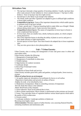 Silviculture Note
• The top layer intercepts a large quantity of incoming radiation. Usually, top layer does
allow some amount of solar radiation to lower canopies because 1. Top layer is often
broken 2. Trees in top layer may have light crowns.
• Second layer is also likely to get enough solar radiation
• The shrubs, herbs and other vegetation are adapted to grow in diffused light conditions
or lesser light conditions
• Competition in top layer: Some of the important characteristics which enable species
to maintain itself in top layer include
• 1. Faster growth rate 2. Vigorous branching habit to make fuller use of height 3.Shade
tolerant during initial years 4. Faster recovery from injuries
• Competition in lower layers: The nature of competition in lower layer in forests is
more complicated than top layer
• In lower layer, there are smaller trees, shrubs, herbaceous plants, etc which compete
among themselves.
• One of the important factors in deciding the ability of plants to survive and grow is
their shade tolerance or light requirements
• Several species in lower layers have been found to be adapted due to lower respiration
rates
• They are slow grown due to slow photosynthetic rates
Unit : 7 Urban Forestry
Urban Forestry aims at raising and management of trees and green areas in urban and
semi-urban centre.
Urban forestry includes the following:
1. Management of municipal lands
2. Management of watersheds in urban areas
3. Wildlife habitats
4. Opportunities for outdoor recreation
5. Landscape design
6. Recycling of municipal wastes
7. Tree care
8. Production of forest foods and services
Urban forestry includes green belts, parks and gardens, zoological parks, forest reserves,
avenues
Effects of urban forests on environment
1. Air quality improved: absorption of air pollutants by leaves or soil surface
-Deposition of particulates and aerosols on surface of leaves
-Sulphur di-oxide of air absorbed by trees
2. Moderation of temperature: Helps in controlling extremes of temperature
-Provide shade that reduces solar radiation
-Plants absorb heat as they transpire
3. Noise reduction: Noise levels reduced due to trees
4. Micro-climate amelioration: Micro-climate is ameliorated so that extremes are lowered
5. Fauna: Trees and other forms of vegetation harbour various faunal species which add to
the quality of life in urban areas
6. Erosion control
7. Landscape aesthetics: Landscape aesthetics of plants are
Becoming more highly valued
Arboreconomics: Monetary aspects of urban forestry- cost, assessing financial benefits,
estimating installation and maintenance jobs
51
 