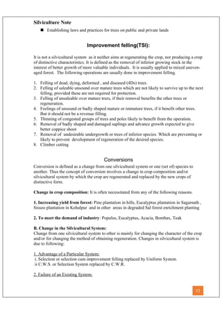 Silviculture Note
 Establishing laws and practices for trees on public and private lands
Improvement felling(TSI):
It is not a silvicultural system as it neither aims at regenerating the crop, nor producing a crop
of distinctive characteristics. It is defined as the removal of inferior growing stock in the
interest of better growth of more valuable individuals. It is usually applied to mixed uneven-
aged forest. The following operations are usually done in improvement felling.
1. Felling of dead, dying, deformed , and diseased (4Ds) trees.
2. Felling of saleable unsound over mature trees which are not likely to survive up to the next
felling, provided these are not required for protection.
3. Felling of unsaleable over mature trees, if their removal benefits the other trees or
regeneration.
4. Feelings of unsound or badly shaped mature or immature trees, if it benefit other trees.
But it should not be a revenue filling.
5. Thinning of congested groups of trees and poles likely to benefit from the operation.
6. Removal of badly shaped and damaged saplings and advance growth expected to give
better coppice shoot
7. Removal of undesirable undergrowth or trees of inferior species. Which are preventing or
likely to prevent development of regeneration of the desired species.
8. Climber cutting
Conversions
Conversion is defined as a change from one silvicultural system or one (set of) species to
another. Thus the concept of conversion involves a change in crop composition and/or
silvicultural system by which the crop are regenerated and replaced by the new crops of
distinctive form.
Change in crop composition: It is often necessitated from any of the following reasons.
1. Increasing yield from forest: Pine plantation in hills, Eucalyptus plantation in Sagarnath ,
Sissoo plantation in Kohalpur and in other areas in degraded Sal forest enrichment planting
2. To meet the demand of industry: Populus, Eucalyptus, Acacia, Bombax, Teak
B. Change in the Silvicultural System:
Change from one silvicultural system to other is mainly for changing the character of the crop
and/or for changing the method of obtaining regeneration. Changes in silvicultural system is
due to following:
1. Advantage of a Particular System:
i. Selection or selection cum improvement felling replaced by Uniform System.
ii C.W.S. or Selection System replaced by C.W.R.
2. Failure of an Existing System:
53
 
