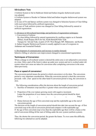Silviculture Note
i Uniform System to Sal in Haldwani failed and Indian irregular shelterwood system
was adopted.
ii Uniform System to Deodar in Chakrata failed and Indian irregular shelterwood system was
adopted.
iii In case of Fir and Spruce uniform system was changed to Selection System or Clear felling
with reservation followed by artificial regeneration.
iv In case of Teak uniform system was changed to Clear felling followed by natural or
artificial regeneration.
3. Advances in Silvicultural knowledge and perfection of regeneration techniques:
i. Conversion to Uniform:
By clear-felling followed by natural regeneration by seedling coppice as in Saranda
(Bihar), South Raipur (M.P) for Sal, North Betul(M.P)for Teak
Taungia for Sal and Teak, in parts of UP, West Bengal, MP, Maharastra and Kerala.
ii. Indian Irregular Shelterwood System is usually applied in case of evergreens in
Andaman and Arunachal Pardesh.
4. Development of communication and increase in market demand:
Selective felling or selection cum improvement changed to concentrated regeneration.
Techniques of Conversion:
When a change in silvicultural system is desired the entire area is not subjected to conversion
at a time. Only a part of the forest is taken up under new system and rest is worked under old
system where new areas are taken for conversion after completing conversion in the areas
taken previously.
Pace or speed of conversion:
The conversion period means the period in which conversion is to be done. The conversion
period is very important consideration. When the conversion period is short the conversion
proceeds with a fast speed on the other hand if conversion period is long, the conversion is
slow.
The following considerations affect the decision about the length of conversion period:
1. Sacrifice of immature crop (sacrifice is greater when conversion period short )
2. Proportion of the over mature growing stock with negative increment.
Larger the proportion of over mature trees the conversion period should be short.
Lesser ,, ,, ,, ,, ,, long.
3. Hiatus between the age of first converted crop and the exploitable age at the end of
conversion period:
The decision on the length of conversion period should also take into account the age of first
converted crop at the end of conversion period and compare it with exploitable age.
If the age of first converted crop is less than the exploitable age there will be a hiatus at the
end of conversion felling till the start of felling under the new system (uniform system).
Thus, the shorter the conversion period, the greater the hiatus. To over come this difficulty
following two alternatives can be adopted.
54
 