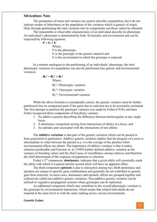 Silviculture Note
The parameters of mean and variance are used to describe a population, but it do not
indicate modes of inheritance or the population of the variation which is genetic of origin.
Only through partitioning the total variation into its components can those values be obtained.
The measurable or observable characteristics of an individual describe its phenotype.
An individual’s phenotype is determined by both. Its heredity and environment and can be
expressed by following equation:
P = G + E
Where,
P is the phenotype,
G is the genotype or the genetic material and
E is the environment to which the genotype is exposed.
In a manner analogous to the partitioning of an individuals’ phenotype, the total
phenotypic variation of a population can also be partitioned into genetic and environmental
variances
σP
2
= σG
2
+ σE
2
Where,
σP
2
= Phenotypic variation
σG
2
= Genotypic variation
σE
2
= Environmental variation
While the above formula is conceptually correct, the genetic variance must be further
partitioned into its component parts if the gains due to selection are to be accurately estimated.
The first attempt to partition the genotypic variance was made by Fisher (1918); and then
Fisher recognized three components of hereditary variance
1. An additive portion describing the difference between homozygotes at any single
locus,
2. A dominance component arising from interactions of alleles at a locus, and
3. An epistatic part associated with the interactions of non alleles.
The additive variation is that part of the genetic variation which can be passed in
from generation to generation. Additive genetic variation implies that the progeny of a cross is
intermediate in value between the parents (i.e. it is the average of the parents) when
environmental effects are absent. The importance of additive variance is that it makes
selection predictable and Felconer et. al. (1989) further defined additive variation as the
variance in breeding values and the chief cause of resemblance among relatives and therefore
the chief determinant of the response of population to selection.
Fisher’s 2nd
component, dominance, indicates that a given allele will essentially mask
the allele with which it is paired and the second allele will have no apparent effect.
The third component epistasis is due to interaction among loci. Both dominance and
epistasis are unique to specific gene combinations and generally do not contribute to genetic
gain from selection. In most cases, dominance and epistatic effects are grouped together and
collectively called non-additive genetic variations. Non-additive genetic variation can be
utilized in vegetative propagation systems where genotypes can be replicated.
An additional component which may contribute to the overall phenotypic variation is
the genotype by environmental interaction, which means that related individuals do not
respond at the same level or with the same ranking across various environments.
Genetic Gains:
57
 