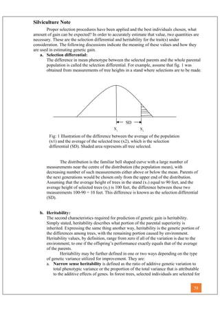 SD
X1
X2
Fig: 1 Illustration of the difference between the average of the population
(x1) and the average of the selected tree (x2), which is the selection
differential (SD). Shaded area represents all tree selected.
Silviculture Note
Proper selection procedures have been applied and the best individuals chosen, what
amount of gain can be expected? In order to accurately estimate that value, two quantities are
necessary. These are the selection differential and heritability for the trait(s) under
consideration. The following discussions indicate the meaning of these values and how they
are used in estimating genetic gain.
a. Selection differential:
The difference in mean phenotype between the selected parents and the whole parental
population is called the selection differential. For example, assume that fig. 1 was
obtained from measurements of tree heights in a stand where selections are to be made.
The distribution is the familiar bell shaped curve with a large number of
measurements near the centre of the distribution (the population mean), with
decreasing number of such measurements either above or below the mean. Parents of
the next generations would be chosen only from the upper end of the distribution.
Assuming that the average height of trees in the stand (x1) equal to 90 feet, and the
average height of selected trees (x2) is 100 feet, the difference between these two
measurements 100-90 = 10 feet. This difference is known as the selection differential
(SD).
b. Heritability:
The second characteristics required for prediction of genetic gain is heritability.
Simply stated, heritability describes what portion of the parental superiority is
inherited. Expressing the same thing another way, heritability is the genetic portion of
the differences among trees, with the remaining portion caused by environment.
Heritability values, by definition, range from zero if all of the variation is due to the
environment; to one if the offspring’s performance exactly equals that of the average
of the parents.
Heritability may be further defined in one or two ways depending on the type
of genetic variance utilized for improvement. They are:
a. Narrow sense heritability is defined as the ratio of additive genetic variation to
total phenotypic variance or the proportion of the total variance that is attributable
to the additive effects of genes. In forest trees, selected individuals are selected for
58
 