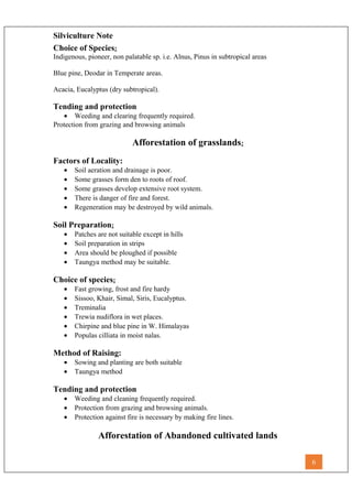 Silviculture Note
Choice of Species:
Indigenous, pioneer, non palatable sp. i.e. Alnus, Pinus in subtropical areas
Blue pine, Deodar in Temperate areas.
Acacia, Eucalyptus (dry subtropical).
Tending and protection
• Weeding and clearing frequently required.
Protection from grazing and browsing animals
Afforestation of grasslands:
Factors of Locality:
• Soil aeration and drainage is poor.
• Some grasses form den to roots of roof.
• Some grasses develop extensive root system.
• There is danger of fire and forest.
• Regeneration may be destroyed by wild animals.
Soil Preparation:
• Patches are not suitable except in hills
• Soil preparation in strips
• Area should be ploughed if possible
• Taungya method may be suitable.
Choice of species:
• Fast growing, frost and fire hardy
• Sissoo, Khair, Simal, Siris, Eucalyptus.
• Treminalia
• Trewia nudiflora in wet places.
• Chirpine and blue pine in W. Himalayas
• Populas cilliata in moist nalas.
Method of Raising:
• Sowing and planting are both suitable
• Taungya method
Tending and protection
• Weeding and cleaning frequently required.
• Protection from grazing and browsing animals.
• Protection against fire is necessary by making fire lines.
Afforestation of Abandoned cultivated lands
6
 