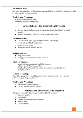 Silviculture Note
Sowing is one or two lines on the ridge but species which are best raised by planting are raised
by entire planting or stump planting.
Tending and Protection:
• Weeding and cleaning are done.
• The area is protected from grazing.
Afforestation of dry areas without irrigation
• Dry area may be defined as an area which receives less than 900mm of rainfall
annually.
• Annual rainfall varies from 250-750mm in dry areas of India.
Factors of locality:
• Soil varies from place to place and deteriorated considerably.
• Less moisture and high temperature.
• Severe forest in winter.
• Human and animal pressure is great.
Soil preparation:
• Deep pits are made
• In sloppy areas interrupted trencher are made
Choice of Species:
Acacia arabica, Acacia cateachu, Dalbargia sisso.
Albizzia lebeck, Ailanthus, excelsa,
Ziziphus, Cassia fistula, Cassia simea, Azedirachta indica. Eucalyptus.
Prosophis juliflora
Method of Raising:
Most of the species can be raised by direct sowing but as the moisture in a constraint
polythene bag seedlings are planted.
Tending and Protection:
• Weeding and cleaning are done.
• The area is protected from grazing.
Afforestation of dry areas with irrigation
If irrigation is available dry areas can be afforested with irrigation.
• Factors of locality:
• Less rainfall
• Less soil moisture and high temperature
• Winter Forest
• Low water table
9
 