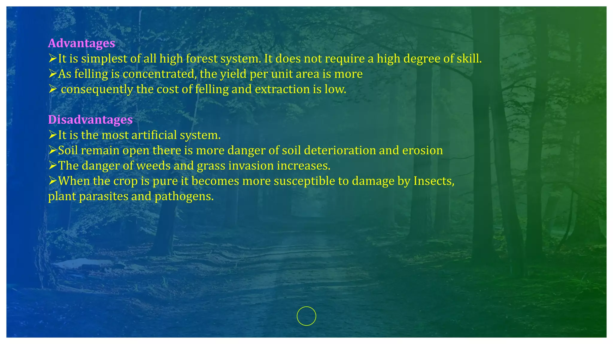Advantages
It is simplest of all high forest system. It does not require a high degree of skill.
As felling is concentrated, the yield per unit area is more
 consequently the cost of felling and extraction is low.
Disadvantages
It is the most artificial system.
Soil remain open there is more danger of soil deterioration and erosion
The danger of weeds and grass invasion increases.
When the crop is pure it becomes more susceptible to damage by Insects,
plant parasites and pathogens.
 