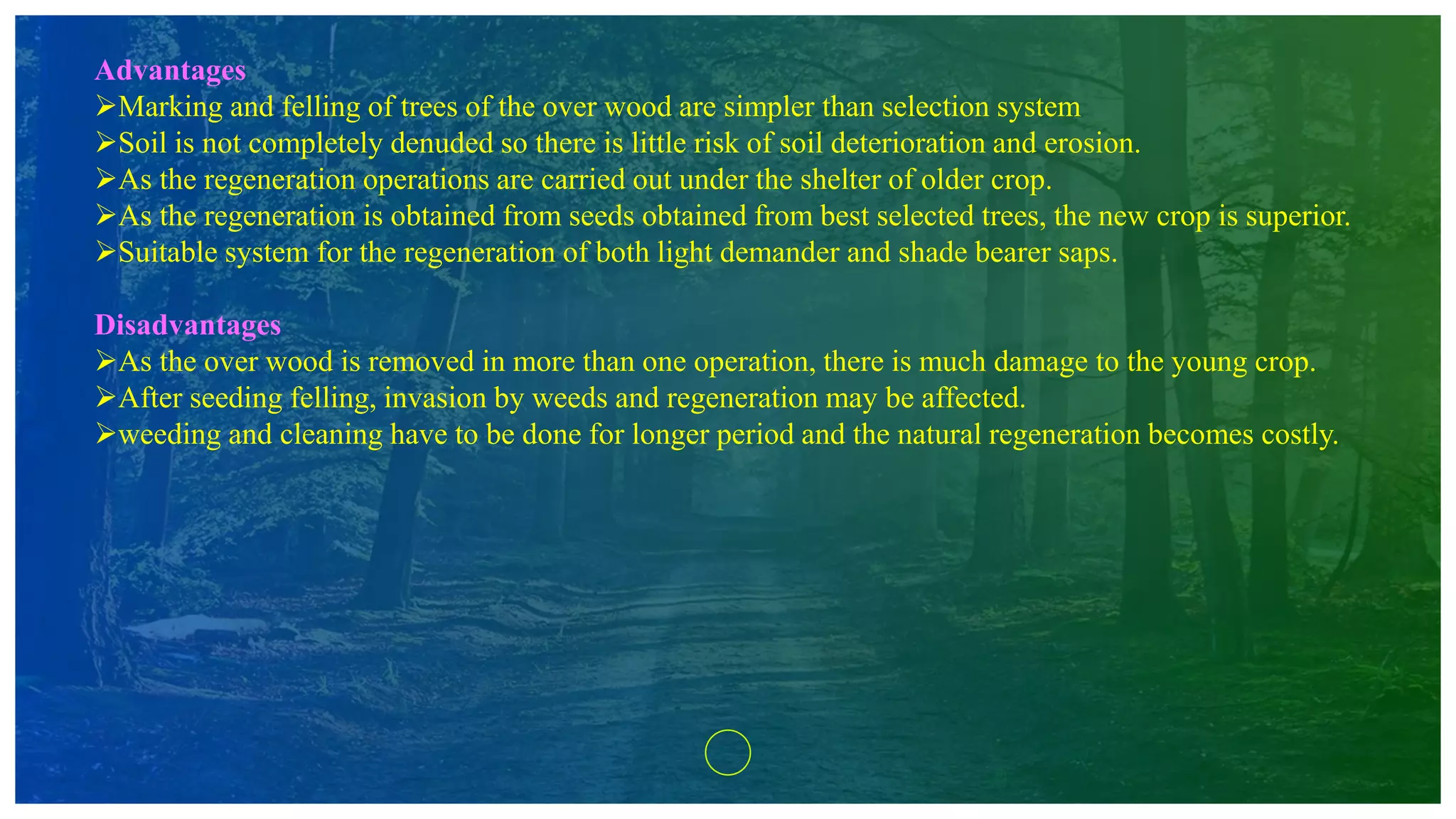Advantages
Marking and felling of trees of the over wood are simpler than selection system
Soil is not completely denuded so there is little risk of soil deterioration and erosion.
As the regeneration operations are carried out under the shelter of older crop.
As the regeneration is obtained from seeds obtained from best selected trees, the new crop is superior.
Suitable system for the regeneration of both light demander and shade bearer saps.
Disadvantages
As the over wood is removed in more than one operation, there is much damage to the young crop.
After seeding felling, invasion by weeds and regeneration may be affected.
weeding and cleaning have to be done for longer period and the natural regeneration becomes costly.
 