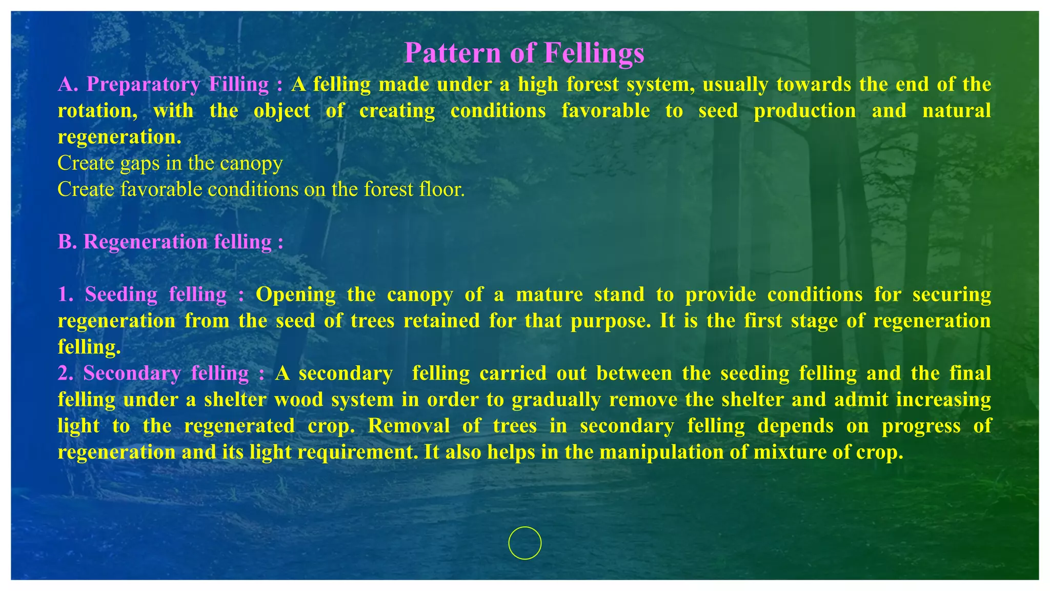 Pattern of Fellings
A. Preparatory Filling : A felling made under a high forest system, usually towards the end of the
rotation, with the object of creating conditions favorable to seed production and natural
regeneration.
Create gaps in the canopy
Create favorable conditions on the forest floor.
B. Regeneration felling :
1. Seeding felling : Opening the canopy of a mature stand to provide conditions for securing
regeneration from the seed of trees retained for that purpose. It is the first stage of regeneration
felling.
2. Secondary felling : A secondary felling carried out between the seeding felling and the final
felling under a shelter wood system in order to gradually remove the shelter and admit increasing
light to the regenerated crop. Removal of trees in secondary felling depends on progress of
regeneration and its light requirement. It also helps in the manipulation of mixture of crop.
 