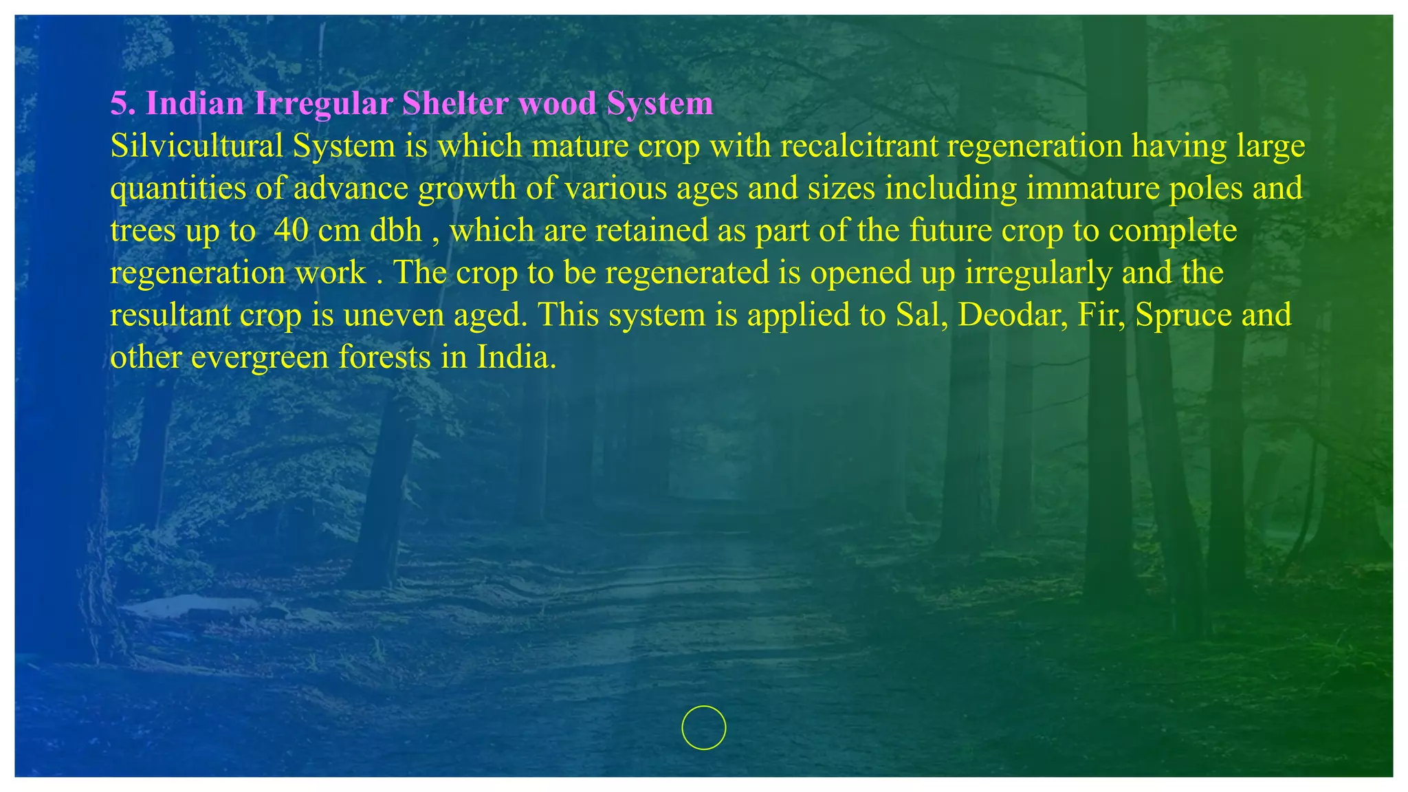 5. Indian Irregular Shelter wood System
Silvicultural System is which mature crop with recalcitrant regeneration having large
quantities of advance growth of various ages and sizes including immature poles and
trees up to 40 cm dbh , which are retained as part of the future crop to complete
regeneration work . The crop to be regenerated is opened up irregularly and the
resultant crop is uneven aged. This system is applied to Sal, Deodar, Fir, Spruce and
other evergreen forests in India.
 