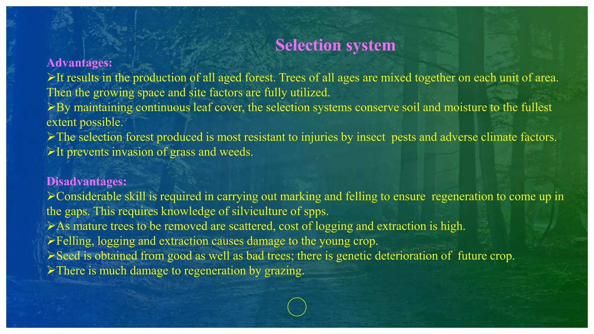 Selection system
Advantages:
It results in the production of all aged forest. Trees of all ages are mixed together on each unit of area.
Then the growing space and site factors are fully utilized.
By maintaining continuous leaf cover, the selection systems conserve soil and moisture to the fullest
extent possible.
The selection forest produced is most resistant to injuries by insect pests and adverse climate factors.
It prevents invasion of grass and weeds.
Disadvantages:
Considerable skill is required in carrying out marking and felling to ensure regeneration to come up in
the gaps. This requires knowledge of silviculture of spps.
As mature trees to be removed are scattered, cost of logging and extraction is high.
Felling, logging and extraction causes damage to the young crop.
Seed is obtained from good as well as bad trees; there is genetic deterioration of future crop.
There is much damage to regeneration by grazing.
 
