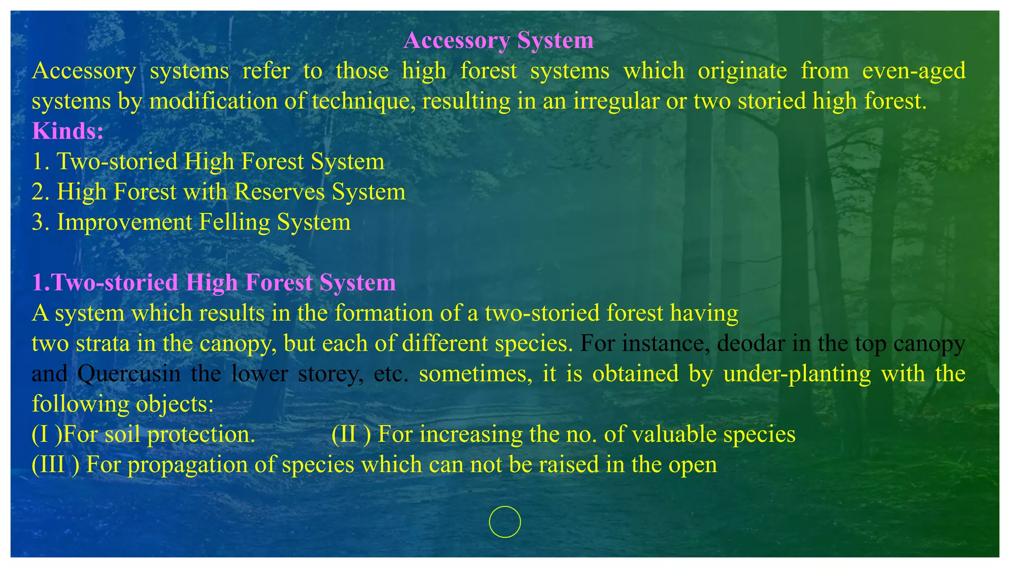 Accessory System
Accessory systems refer to those high forest systems which originate from even-aged
systems by modification of technique, resulting in an irregular or two storied high forest.
Kinds:
1. Two-storied High Forest System
2. High Forest with Reserves System
3. Improvement Felling System
1.Two-storied High Forest System
A system which results in the formation of a two-storied forest having
two strata in the canopy, but each of different species. For instance, deodar in the top canopy
and Quercusin the lower storey, etc. sometimes, it is obtained by under-planting with the
following objects:
(I )For soil protection. (II ) For increasing the no. of valuable species
(III ) For propagation of species which can not be raised in the open
 