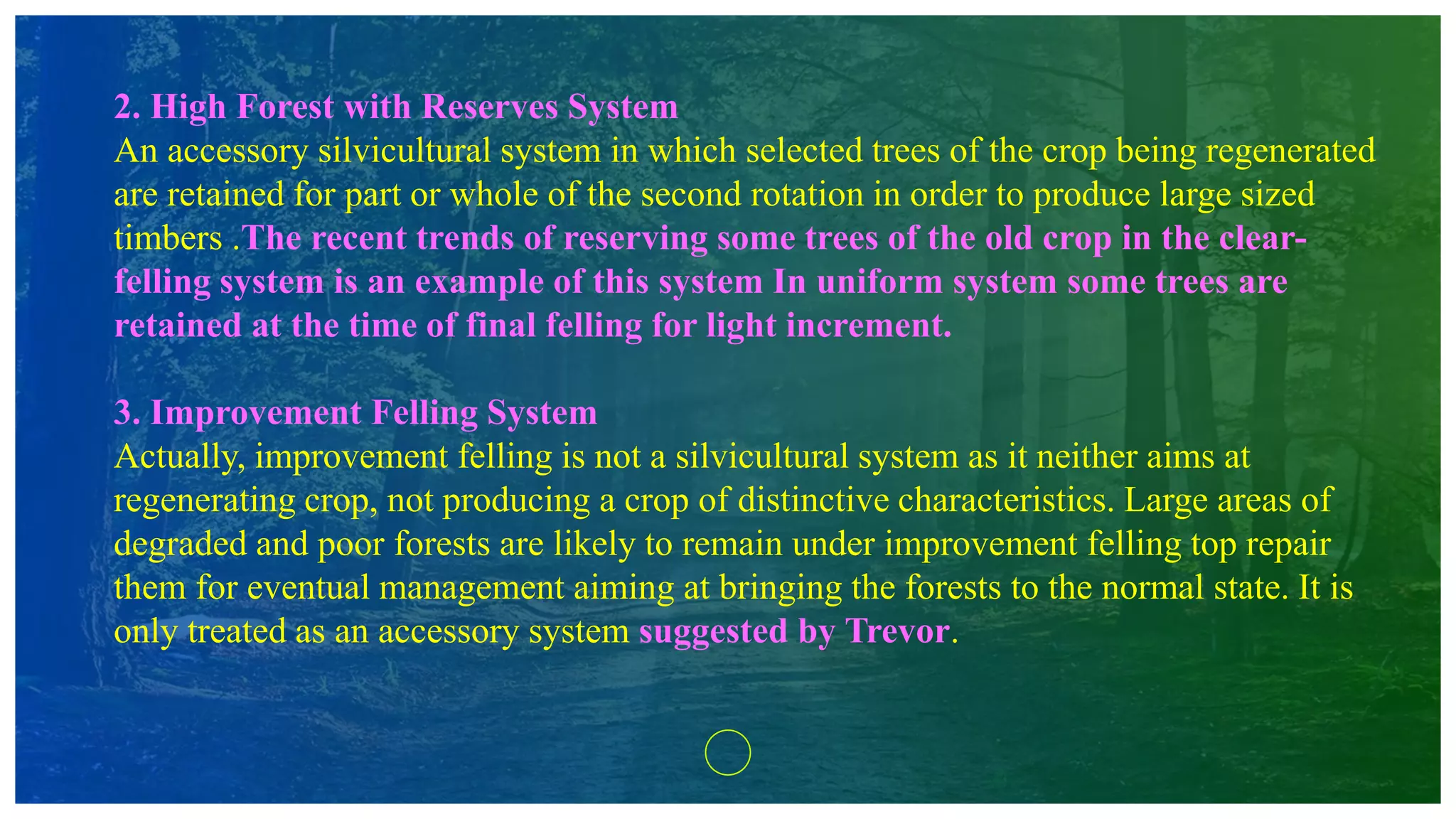 2. High Forest with Reserves System
An accessory silvicultural system in which selected trees of the crop being regenerated
are retained for part or whole of the second rotation in order to produce large sized
timbers .The recent trends of reserving some trees of the old crop in the clear-
felling system is an example of this system In uniform system some trees are
retained at the time of final felling for light increment.
3. Improvement Felling System
Actually, improvement felling is not a silvicultural system as it neither aims at
regenerating crop, not producing a crop of distinctive characteristics. Large areas of
degraded and poor forests are likely to remain under improvement felling top repair
them for eventual management aiming at bringing the forests to the normal state. It is
only treated as an accessory system suggested by Trevor.
 